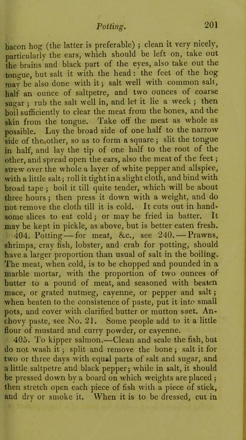 Potting. bacon hog (the latter is preferable) ; clean it very nicely, particularly the ears, which should be left on, take out the brains and black part of the eyes, also take out the tongue, but salt it with the head: the feet of the hog may be also done with it3 salt well with common salt, half an ounce of saltpetre, and two ounces of coarse sugar ; rub the salt well in, and let it lie a week ; then boil sufficiently to clear the meat from the bones, and the skin from the tongue. Take off the meat as whole as possible. Lay the broad side of one half to the narrow side of the.-other, so as to form a square3 slit the tongue in half, and lay the tip of one half to the root of the other, and spread open the ears, also the meat of the feet 3 strew over the whole a layer of white pepper and allspice, with a little salt; roll it tight in a slight cloth, and bind with broad tape 3 boil it till quite tender, which will be about three hours 3 then press it down with a weight, and do not remove the cloth till it is cold. It cuts out in hand- some slices to eat cold; or maybe fried in batter. It mav be kept in pickle, as above, but is better eaten fresh. 404. Potting — for meat, &c., see 240. — Prawns, shrimps, cray fish, lobster, and crab for potting, should have a larger proportion than usual of salt in the boiling. The meat, when cold, is to be chopped and pounded in a marble mortar, with the proportion of two ounces of butter to a pound of meat, and seasoned with beaten mace, or grated nutmeg, cayenne, or pepper and salt; when beaten to the consistence of paste, put it into small pots, and cover with clarified butter or mutton suet. An- chovy paste, see No. 21. Some people add to it a little flour of mustard and curry powder, or cayenne. 405. To kipper salmon.—Clean and scale the fish, but do not wash it 3 split and remove the bone 5 salt it for two or three days with equal parts of salt and sugar, and a little saltpetre and black pepper; while in salt, it should be pressed down by a board on which weights are placed ; then stretch open each piece of fish with a piece of stick, and dry or smoke it. When it is to be dressed, cut in