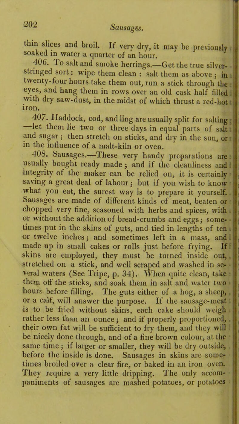 thin slices and broil. If very dry, it may be previously soaked in water a quarter of an hour. 40G. fo salt and smoke herrings.—Get the true silver- stringed sort: wipe them clean : salt them as above ; in twenty-four hours take them out, run a stick through the eyes, and hang them in rows over an old cask half filled with dry saw-dust, in the midst of which thrust a red-hot iron. 407. Haddock, cod, and ling are usually split for salting let them lie two or three days in equal parts of salt and sugar; then stretch on sticks, and dry in the sun, or in the influence of a malt-kiln or oven. 408. Sausages.—These very handy preparations are. usually bought ready made ; and if the cleanliness and integrity of the maker can be relied on, it is certainly saving a great deal of labour ; but if you wish to know what you eat, the surest wray is to prepare it yourself. Sausages are made of different kinds of meat, beaten or chopped very fine, seasoned wdth herbs and spices, with or without the addition of bread-crumbs and eggs; some- times put in the skins of guts, and tied in lengths of ten or twelve inches; and sometimes left in a mass, and made up in small cakes or rolls just before frying. If skins are employed, they must be turned inside out, stretched on a stick, and well scraped and washed in se- veral waters (See Tripe, p. 34). When quite clean, take them oft the sticks, and soak them in salt and water two hours before filling. The guts either of a hog, a sheep, . or a calf, will answer the purpose. If the sausage-meat is to be fried without skins, each cake should wTeigh rather less than an ounce; and if properly proportioned, their own fat will be sufficient to fry them, and they will be nicely done through, and of a fine brown colour, at the same time; if larger or smaller, they will be dry outside, before the inside is done. Sausages in skins are some- times broiled over a clear fire, or baked in an iron oven. They require a very little dripping. The only accom- paniments of sausages are mashed potatoes, or potatoes