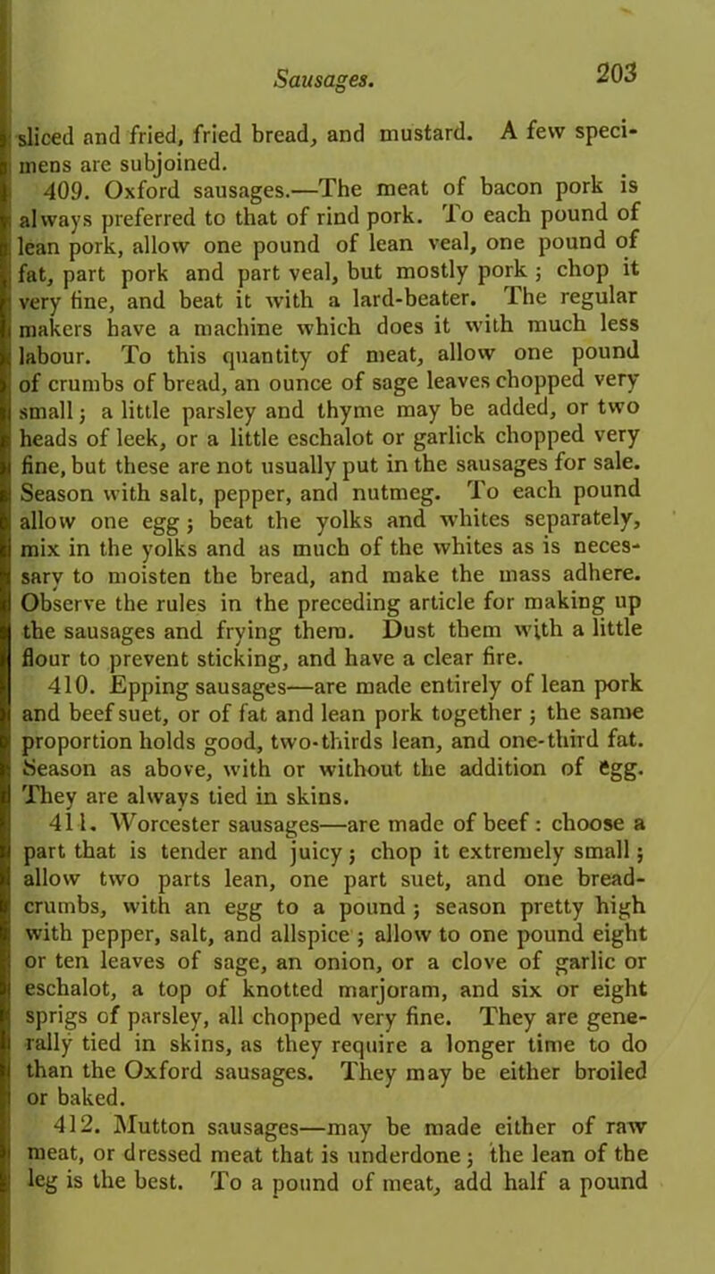 sliced and fried, fried bread, and mustard. A few speci- mens are subjoined. 409. Oxford sausages.—The meat of bacon pork is always preferred to that of rind pork. To each pound of lean pork, allow one pound of lean veal, one pound of fat, part pork and part veal, but mostly pork ; chop it very fine, and beat it with a lard-beater. The regular makers have a machine which does it with much less labour. To this cpiantity of meat, allow one pound of crumbs of bread, an ounce of sage leaves chopped very small j a little parsley and thyme may be added, or two heads of leek, or a little eschalot or garlick chopped very fine, but these are not usually put in the sausages for sale. Season with salt, pepper, and nutmeg. To each pound allow one egg; beat the yolks and whites separately, mix in the yolks and as much of the whites as is neces- sary to moisten the bread, and make the mass adhere. Observe the rules in the preceding article for making up the sausages and frying them. Dust them with a little flour to prevent sticking, and have a clear fire. 410. Epping sausages—are made entirely of lean pork and beef suet, or of fat and lean pork together ; the same proportion holds good, two-thirds lean, and one-third fat. Season as above, with or without the addition of ftgg. They are always tied in skins. 411. Worcester sausages—are made of beef: choose a part that is tender and juicy; chop it extremely small; allow two parts lean, one part suet, and one bread- crumbs, with an egg to a pound ; season pretty high with pepper, salt, and allspice ; allow to one pound eight or ten leaves of sage, an onion, or a clove of garlic or eschalot, a top of knotted marjoram, and six or eight sprigs of parsley, all chopped very fine. They are gene- rally tied in skins, as they require a longer time to do than the Oxford sausages. They may be either broiled or baked. 412. Mutton sausages—may be made either of raw meat, or dressed meat that is underdone; the lean of the leg is the best. To a pound of meat, add half a pound
