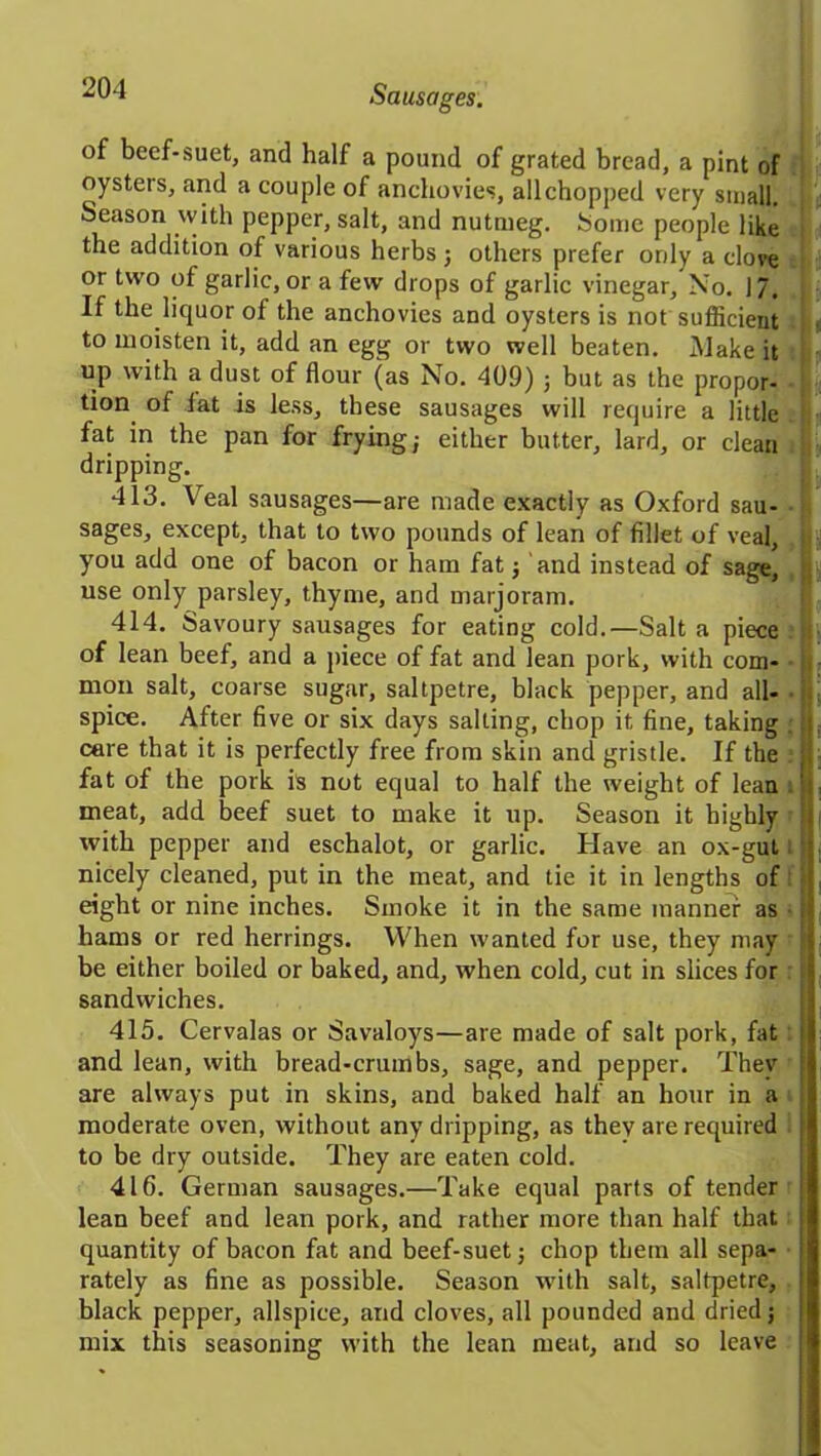 of beef-suet, and half a pound of grated bread, a pint of oysters, and a couple of anchovies, all chopped very small. Season with pepper, salt, and nutmeg. Some people like the addition of various herbs ; others prefer only a clove or two of garlic, or a few drops of garlic vinegar. No. 17. If the liquor of the anchovies and oysters is not sufficient to moisten it, add an egg or two well beaten. iVIake it up with a dust of flour (as No. 409) ; but as the propor- i tion of fat is less, these sausages will require a little fat in the pan for frying; either butter, lard, or clean dripping. 413. Veal sausages—are made exactly as Oxford sau- sages, except, that to two pounds of lean of fillet of veal, you add one of bacon or ham fat; and instead of sage, use only parsley, thyme, and marjoram. 414. Savoury sausages for eating cold.—Salt a piece : of lean beef, and a piece of fat and lean pork, with com- mon salt, coarse sugar, saltpetre, black pepper, and all- ■ k spice. After five or six days salting, chop it fine, taking . t care that it is perfectly free from skin and gristle. If the ; fat of the pork is not equal to half the weight of lean meat, add beef suet to make it up. Season it highly ; with pepper and eschalot, or garlic. Have an ox-gut nicely cleaned, put in the meat, and tie it in lengths of <' eight or nine inches. Smoke it in the same manner as ;ii hams or red herrings. When wanted for use, they may ■ be either boiled or baked, and, when cold, cut in slices for ; [ sandwiches. 415. Cervalas or Savaloys—are made of salt pork, fat: I and lean, with bread-crumbs, sage, and pepper. Thev t are always put in skins, and baked half an hour in a moderate oven, without any dripping, as they are required to be dry outside. They are eaten cold. 416. German sausages.—Take equal parts of tender I lean beef and lean pork, and rather more than half that quantity of bacon fat and beef-suet; chop them all sepa- 1 rately as fine as possible. Season with salt, saltpetre, black pepper, allspice, and cloves, all pounded and dried; mix this seasoning with the lean meat, and so leave