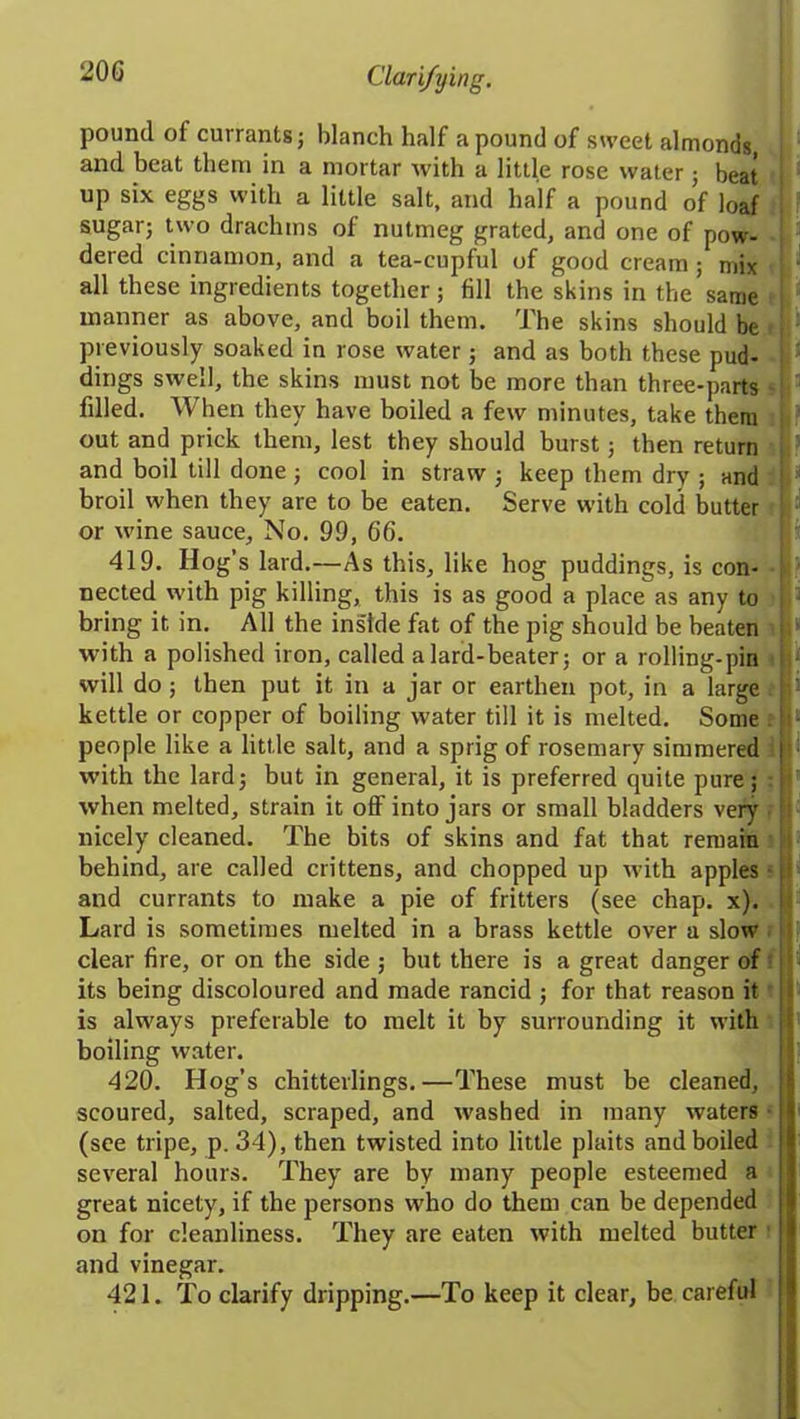 20C pound of currants; blanch half a pound of sweet almonds, and beat them in a mortar with a little rose water ; beat up six eggs with a little salt, and half a pound of loaf sugar; two drachms of nutmeg grated, and one of pow- dered cinnamon, and a tea-cupful of good cream; mix all these ingredients together; fill the skins in the same manner as above, and boil them. The skins should be previously soaked iu rose water; and as both these pud- dings swell, the skins must not be more than three-parts - fdled. When they have boiled a few minutes, take them out and prick them, lest they should burst; then return and boil till done; cool in straw ; keep them dry ; and broil when they are to be eaten. Serve with cold butter or wine sauce. No. 99, 66. 419. Hog’s lard.—As this, like hog puddings, is con- nected with pig killing, this is as good a placeas any to bring it in. All the ins'lde fat of the pig should be beaten ; with a polished iron, called a lard-beater; or a rolling-pin will do; then put it in a jar or earthen pot, in a large . fo kettle or copper of boiling water till it is melted. Some : ■ people like a little salt, and a sprig of rosemary simmered with the lard; but in general, it is preferred quite pure; when melted, strain it off into jars or small bladders very nicely cleaned. The bits of skins and fat that remain behind, are called crittens, and chopped up with apples and currants to make a pie of fritters (see chap. x). j- Lard is sometimes melted in a brass kettle over a slow clear fire, or on the side ; but there is a great danger of its being discoloured and made rancid ; for that reason it is always preferable to melt it by surrounding it with boiling water. 420. Hog’s chitterlings.—These must be cleaned, scoured, salted, scraped, and washed in many waters (see tripe, p. 34), then twisted into little plaits and boiled several hours. They are by many people esteemed a great nicety, if the persons who do them can be depended on for cleanliness. They are eaten with melted butter and vinegar. 421. To clarify dripping.—To keep it clear, be careful