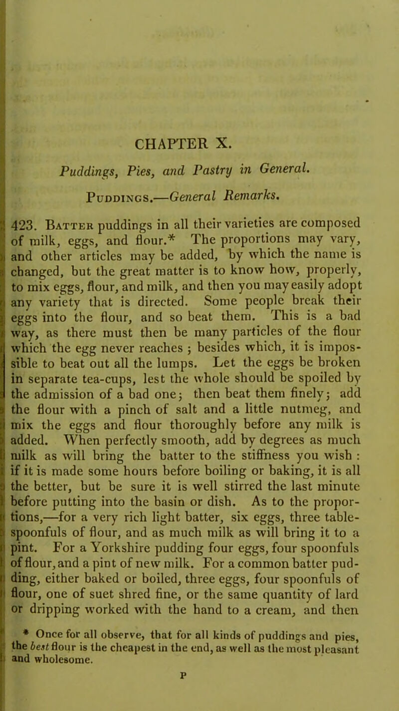 CHAPTER X. Puddings, Pies, and Pastry in General. Puddings.—General Remarks. 423. Batter puddings in all their varieties are composed of milk, eggs, and flour.* The proportions may vary, and other articles may be added, by which the name is changed, but the great matter is to know how, properly, to mix eggs, flour, and milk, and then you may easily adopt any variety that is directed. Some people break their eggs into the flour, and so beat them. This is a bad way, as there must then be many particles of the flour which the egg never reaches ; besides which, it is impos- sible to beat out all the lumps. Let the eggs be broken in separate tea-cups, lest the whole should be spoiled by the admission of a bad one5 then beat them finely; add the flour with a pinch of salt and a little nutmeg, and mix the eggs and flour thoroughly before any milk is added. When perfectly smooth, add by degrees as much milk as will bring the batter to the stiffness you wish : if it is made some hours before boiling or baking, it is all the better, but be sure it is well stirred the last minute before putting into the basin or dish. As to the propor- tions,—for a very rich light batter, six eggs, three table- spoonfuls of flour, and as much milk as will bring it to a pint. For a Yorkshire pudding four eggs, four spoonfuls of flour, and a pint of new milk. For a common batter pud- ding, either baked or boiled, three eggs, four spoonfuls of flour, one of suet shred fine, or the same quantity of lard or dripping worked with the hand to a cream, and then * Once for all observe, that for all kinds of puddings and pies, the best flour is the cheapest in the end, as well as the most pleasant and wholesome. P