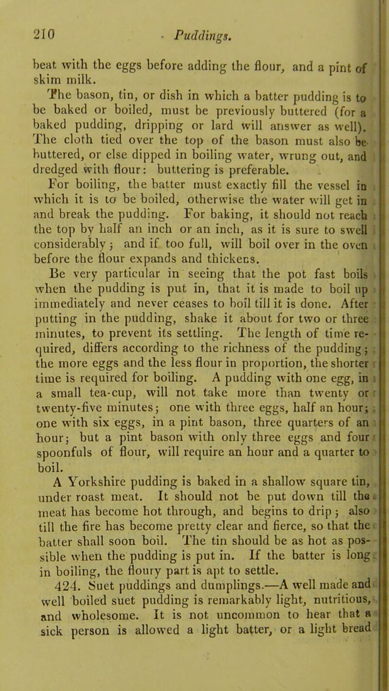 beat with the eggs before adding the flour, and a pint of skim milk. The bason, tin, or dish in which a batter pudding is to be baked or boiled, must be previously buttered (for a baked pudding, dripping or lard will answer as well). The cloth tied over the top of the bason must also be buttered, or else dipped in boiling water, wrung out, and dredged with flour: buttering is preferable. For boiling, the batter must exactly fill the vessel in which it is to be boiled, otherwise the water will get in and break the pudding. For baking, it should not reach the top by half an inch or an inch, as it is sure to swell considerably ; and if too full, will boil over in the oven ; before the flour expands and thickens. Be very particular in seeing that the pot fast boils j when the pudding is put in, that it is made to boil up immediately and never ceases to boil till it is done. After putting in the pudding, shake it about for two or three minutes, to prevent its settling. The length of time re- quired, differs according to the richness of the pudding; j the more eggs and the less flour in proportion, the shorter time is required for boiling. A pudding with one egg, in a small tea-cup, will not take more than twenty or twenty-five minutes; one with three eggs, half an hour; . one with six eggs, in a pint bason, three quarters of an hour; but a pint bason with only three eggs and four spoonfuls of flour, will require an hour and a quarter to boil. A Yorkshire pudding is baked in a shallow square tin, under roast meat. It should not be put down till tho meat has become hot through, and begins to drip ; also till the fire has become pretty clear and fierce, so that the i batter shall soon boil. The tin should be as hot as pos- sible when the pudding is put in. If the batter is long in boiling, the floury partis apt to settle. 424. Suet puddings and dumplings.—A well made and well boiled suet pudding is remarkably light, nutritious, and wholesome. It is not uncommon to hear that a sick person is allowed a light batter, or a light bread