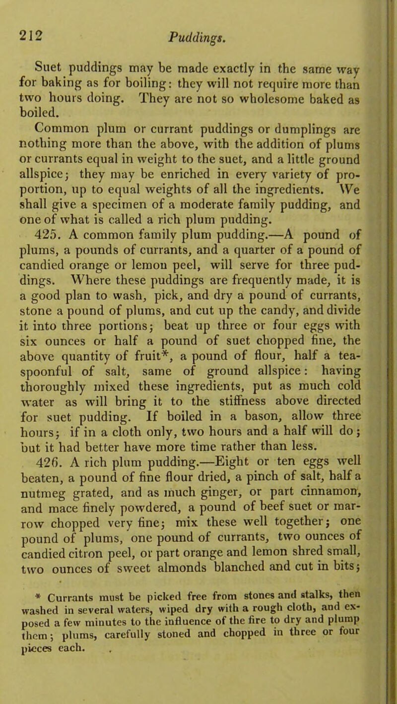 Suet puddings may be made exactly in the same way for baking as for boiling: they will not require more than two hours doing. They are not so wholesome baked as boiled. Common plum or currant puddings or dumplings are nothing more than the above, with the addition of plums or currants equal in weight to the suet, and a little ground allspice; they may be enriched in every variety of pro- portion, up to equal weights of all the ingredients. We shall give a specimen of a moderate family pudding, and one of what is called a rich plum pudding. 425. A common family plum pudding.—A pound of plums, a pounds of currants, and a quarter of a pound of candied orange or lemon peel, will serve for three pud- dings. Where these puddings are frequently made, it is a good plan to wash, pick, and dry a pound of currants, stone a pound of plums, and cut up the candy, and divide it into three portions; beat up three or four eggs with six ounces or half a pound of suet chopped fine, the above quantity of fruit*, a pound of flour, half a tea- spoonful of salt, same of ground allspice: having thoroughly mixed these ingredients, put as much cold water as will bring it to the stiffness above directed for suet pudding. If boiled in a bason, allow three hours; if in a cloth only, two hours and a half will do; but it had better have more time rather than less. 426. A rich plum pudding.—Eight or ten eggs well beaten, a pound of fine flour dried, a pinch of salt, half a nutmeg grated, and as much ginger, or part cinnamon, and mace finely powdered, a pound of beef suet or mar- row chopped very fine; mix these well together; one pound of plums, one pound of currants, two ounces of candied citron peel, or part orange and lemon shred small, two ounces of sweet almonds blanched and cut in bits; * Currants must be picked free from stones and stalks, then washed in several waters, wiped dry with a rough cloth, and ex- posed a few minutes to the influence of the fire to dry and plump them; plums, carefully stoned and chopped in three or four pieces each.