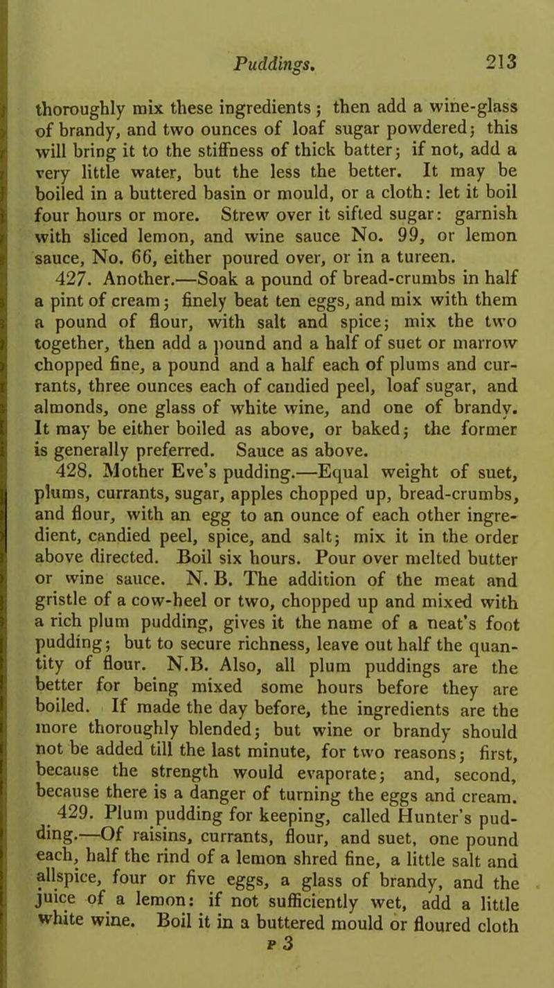 thoroughly mix these ingredients; then add a wine-glass of brandy, and two ounces of loaf sugar powdered; this will bring it to the stiffness of thick batter; if not, add a very little water, but the less the better. It may be boiled in a buttered basin or mould, or a cloth: let it boil four hours or more. Strew over it sifted sugar: garnish with sliced lemon, and wine sauce No. 99, or lemon sauce. No. 66, either poured over, or in a tureen. 427. Another.—Soak a pound of bread-crumbs in half a pint of cream; finely beat ten eggs, and mix with them a pound of flour, with salt and spice; mix the two together, then add a pound and a half of suet or marrow chopped fine, a pound and a half each of plums and cur- rants, three ounces each of candied peel, loaf sugar, and almonds, one glass of white wine, and one of brandy. It may be either boiled as above, or baked; the former is generally preferred. Sauce as above. 428. Mother Eve’s pudding.—Equal weight of suet, plums, currants, sugar, apples chopped up, bread-crumbs, and flour, with an egg to an ounce of each other ingre- dient, candied peel, spice, and salt; mix it in the order above directed. Boil six hours. Pour over melted butter or wine sauce. N. B. The addition of the meat and gristle of a cow-heel or two, chopped up and mixed with a rich plum pudding, gives it the name of a neat’s foot pudding; but to secure richness, leave out half the quan- tity of flour. N.B. Also, all plum puddings are the better for being mixed some hours before they are boiled. If made the day before, the ingredients are the more thoroughly blended; but wine or brandy should not be added till the last minute, for two reasons; first, because the strength would evaporate; and, second, because there is a danger of turning the eggs and cream. 429. Plum pudding for keeping, called Hunter’s pud- ding.—Of raisins, currants, flour, and suet, one pound each, half the rind of a lemon shred fine, a little salt and allspice, four or five eggs, a glass of brandy, and the juice of a lemon: if not sufficiently wet, add a little white wine. Boil it in a buttered mould or floured cloth r 3