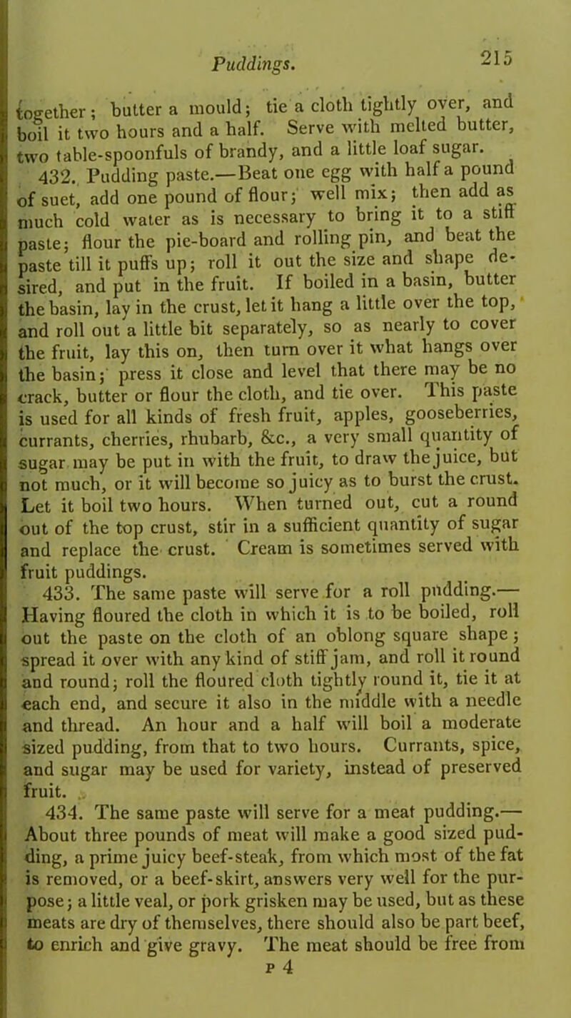 together; butter a mould; tie a cloth tightly over, and boil it two hours and a half. Serve with melted butter, two table-spoonfuls of brandy, and a little loaf sugar. 432. Pudding paste.—Beat one egg with half a pound of suet, add one pound of flour; well mix; then add as much cold water as is necessary to bring it to a stiff paste; flour the pie-board and rolling pin, and beat the paste till it puff's up; roll it out the size and shape de- sired, and put in the fruit. If boiled in a basin, butter the basin, lay in the crust, let it hang a little over the top, and roll out a little bit separately, so as nearly to cover the fruit, lay this on, then turn over it what hangs over the basin; press it close and level that there may be no crack, butter or flour the cloth, and tie over, 1 his paste is used for all kinds of fresh fruit, apples, gooseberries, currants, cherries, rhubarb, &c., a very small quantity of sugar may be put in with the fruit, to draw the juice, but not much, or it will become so juicy as to burst the crust- Let it boil two hours. When turned out, cut a round out of the top crust, stir in a sufficient quantity of sugar and replace the crust. Cream is sometimes served with fruit puddings. 433. The same paste will serve for a roll pudding.— Having floured the cloth in which it is to be boiled, roll out the paste on the cloth of an oblong square shape ; spread it over with any kind of stiff jam, and roll it round and round; roll the floured cloth tightly round it, tie it at each end, and secure it also in the middle with a needle and thread. An hour and a half will boil a moderate sized pudding, from that to two hours. Currants, spice, and sugar may be used for variety, instead of preserved fruit. 434. The same paste will serve for a meat pudding.— About three pounds of meat will make a good sized pud- ding, a prime juicy beef-steak, from which most of the fat is removed, or a beef-skirt, answers very well for the pur- pose; a little veal, or pork grisken may be used, but as these meats are dry of themselves, there should also be part beef, to enrich and give gravy. The meat should be free from