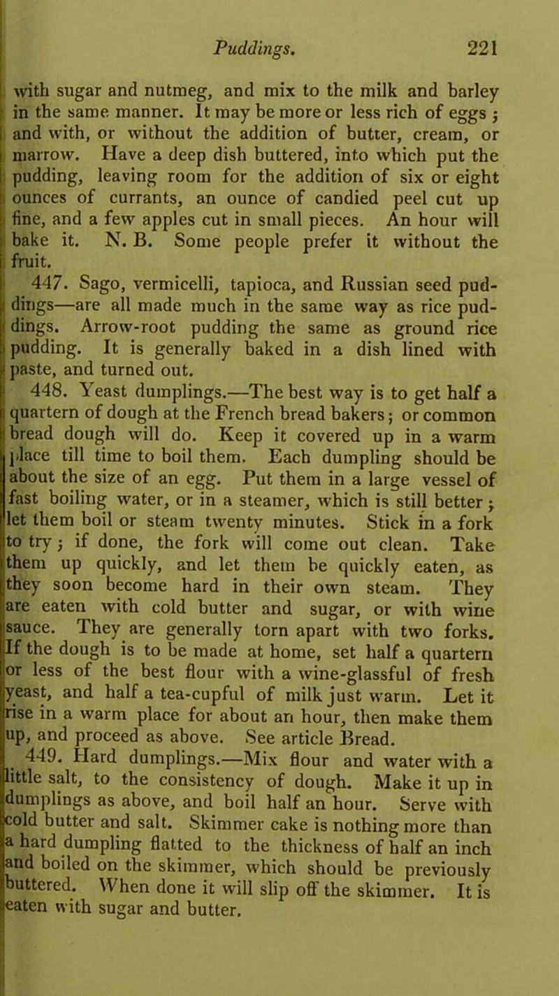 ! with sugar and nutmeg, and mix to the milk and barley ; in the same manner. It may be more or less rich of eggs ; and with, or without the addition of butter, cream, or marrow. Have a deep dish buttered, into which put the pudding, leaving room for the addition of six or eight ounces of currants, an ounce of candied peel cut up fine, and a few apples cut in small pieces. An hour will ; bake it. N. B. Some people prefer it without the fruit. 447. Sago, vermicelli, tapioca, and Russian seed pud- : dings—are all made much in the same way as rice pud- (dings. Arrow-root pudding the same as ground rice Ipudding. It is generally baked in a dish lined with j paste, and turned out. 448. Yeast dumplings.—The best way is to get half a i quartern of dough at the French bread bakers; or common ! bread dough will do. Keep it covered up in a warm j place till time to boil them. Each dumpling should be about the size of an egg. Put them in a large vessel of fast boiling water, or in a steamer, which is still better -y (let them boil or steam twenty minutes. Stick in a fork !lto try •, if done, the fork will come out clean. Take hem up quickly, and let them be quickly eaten, as hey soon become hard in their own steam. They re eaten with cold butter and sugar, or with wine auce. They are generally torn apart with two forks, f the dough is to be made at home, set half a quartern or less of the best flour with a wine-glassful of fresh yeast, and half a tea-cupful of milk just warm. Let it rise in a warm place for about an hour, then make them up, and proceed as above. See article Bread. 449. Hard dumplings.—Mix flour and water with a little salt, to the consistency of dough. Make it up in dumplings as above, and boil half an hour. Serve with cold butter and salt. Skimmer cake is nothing more than a hard dumpling flatted to the thickness of half an inch and boiled on the skimmer, which should be previously buttered. When done it will slip ofl the skimmer. It is eaten with sugar and butter.