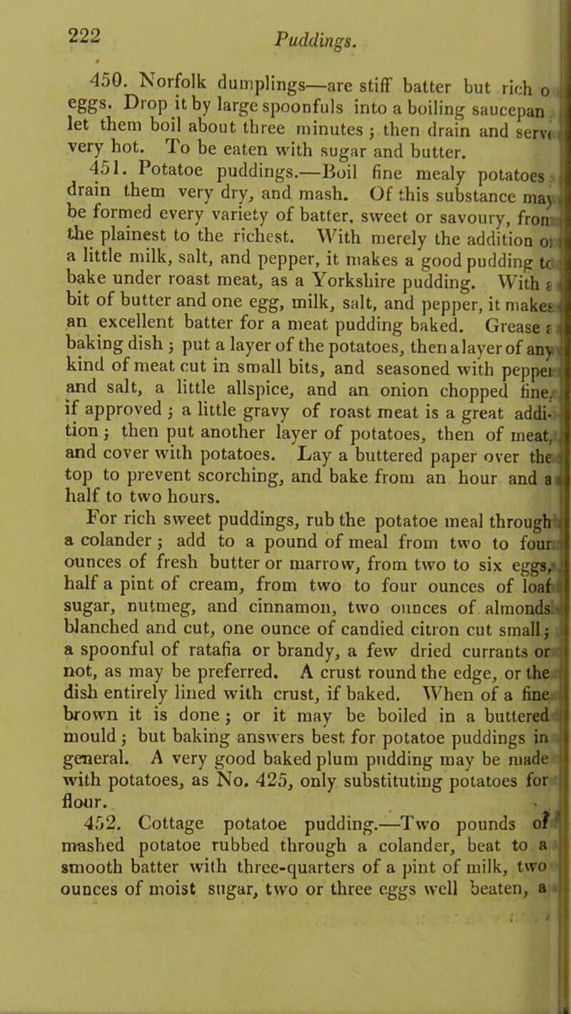 450. Norfolk dumplings—are stiff batter but rich o i e8Ss- Drop it by large spoonfuls into a boiling saucepan 1 let them boil about three minutes ; then drain and serv< very hot. To be eaten with sugar and butter. 451. I otatoe puddings.—Boil fine mealy potatoes ; drain them very dry, and mash. Of this substance may . be formed every variety of batter, sweet or savoury, fron i the plainest to the richest. With merely the addition ot a little milk, salt, and pepper, it makes a good pudding tc . bake under roast meat, as a Yorkshire pudding. With s i bit of butter and one egg, milk, salt, and pepper, it makes : an excellent batter for a meat pudding baked. Grease f baking dish ; put a layer of the potatoes, then a layer of any t kind of meat cut in small bits, and seasoned with pepper t and salt, a little allspice, and an onion chopped fine, if approved ; a little gravy of roast meat is a great addi- I tionj then put another layer of potatoes, then of meat, | and cover with potatoes. Lay a buttered paper over the . top to prevent scorching, and bake from an hour and a i half to two hours. For rich sweet puddings, rub the potatoe meal through i a colander; add to a pound of meal from two to four : ounces of fresh butter or marrow, from two to six eggs,' half a pint of cream, from two to four ounces of loaf sugar, nutmeg, and cinnamon, two ounces of almonds blanched and cut, one ounce of candied citron cut small; a spoonful of ratafia or brandy, a few dried currants or not, as may be preferred. A crust round the edge, or the dish entirely lined with crust, if baked. When of a fine brown it is done ; or it may be boiled in a buttered mould; but baking answers best for potatoe puddings in general. A very good baked plum pudding may be made 1 with potatoes, as No. 425, only substituting potatoes for ; flour. 452. Cottage potatoe pudding.—Two pounds o? ' mashed potatoe rubbed through a colander, beat to a smooth batter with three-quarters of a pint of milk, two ij ounces of moist sugar, two or three eggs well beaten, a