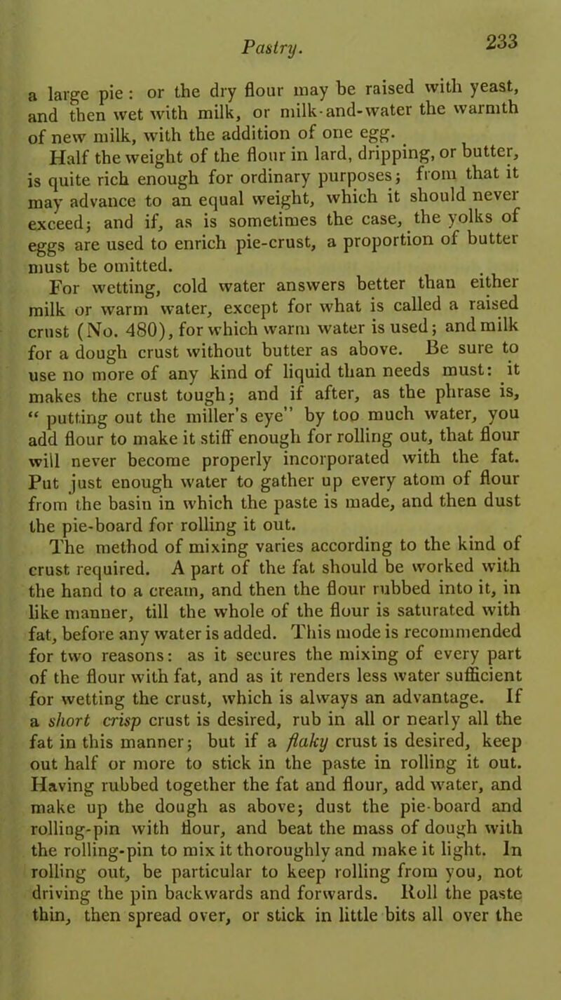 a large pie : or the dry flour may be raised with yeast, and then wet with milk, or milk-and-water the warmth of new milk, with the addition of one egg. Half the weight of the flour in lard, dripping, or butter, is quite rich enough for ordinary purposes; from that it may advance to an equal weight, which it should nevei exceed; and if, as is sometimes the case, the yolks of eggs are used to enrich pie-crust, a proportion of butter must be omitted. For wetting, cold water answers better than either milk or warm water, except for what is called a raised crust (No. 480), for which warm water is used; and milk for a dough crust without butter as above. Be sure to use no more of any kind of liquid than needs must: it makes the crust tough; and if after, as the phrase is, “ putting out the miller’s eye” by too much water, you add flour to make it stiff enough for rolling out, that flour will never become properly incorporated with the fat. Put just enough water to gather up every atom of flour from the basin in which the paste is made, and then dust the pie-board for rolling it out. The method of mixing varies according to the kind of crust required. A part of the fat should be worked with the hand to a cream, and then the flour rubbed into it, in like manner, till the whole of the flour is saturated with fat, before any water is added. This mode is recommended for two reasons: as it secures the mixing of every part of the flour with fat, and as it renders less water sufficient for wetting the crust, which is always an advantage. If a short crisp crust is desired, rub in all or nearly all the fat in this manner; but if a flaky crust is desired, keep out half or more to stick in the paste in rolling it out. Having rubbed together the fat and flour, add water, and make up the dough as above; dust the pie-board and rolling-pin with flour, and beat the mass of dough with the rolling-pin to mix it thoroughly and make it light. In rolling out, be particular to keep rolling from you, not driving the pin backwards and forwards. Roll the paste thin, then spread over, or stick in little bits all over the