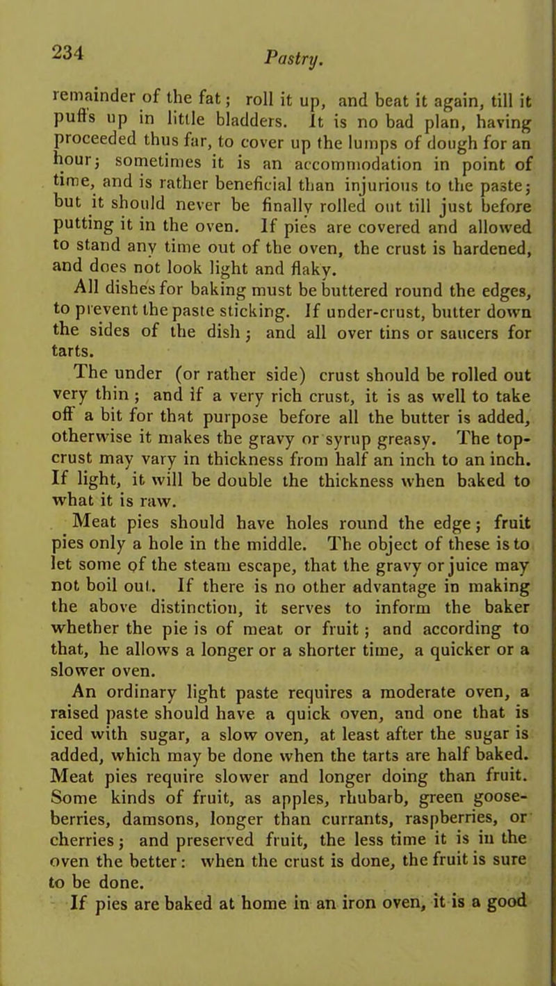 remainder of the fat; roll it up, and beat it again, till it pulls up in little bladders. It is no bad plan, having proceeded thus far, to cover up the lumps of dough for an hour; sometimes it is an accommodation in point of time, and is rather beneficial than injurious to the paste; but it should never be finally rolled out till just before putting it in the oven. If pies are covered and allowed to stand any time out of the oven, the crust is hardened, and does not look light and flaky. All dishes for baking must be buttered round the edges, to prevent the paste sticking. If under-crust, butter down the sides of the dish j and all over tins or saucers for tarts. The under (or rather side) crust should be rolled out very thin ; and if a very rich crust, it is as well to take oft a bit for that purpose before all the butter is added, otherwise it makes the gravy or syrup greasy. The top- crust may vary in thickness from half an inch to an inch. If light, it will be double the thickness when baked to what it is raw. Meat pies should have holes round the edge; fruit pies only a hole in the middle. The object of these is to let some of the steam escape, that the gravy or juice may not boil out. If there is no other advantage in making the above distinction, it serves to inform the baker whether the pie is of meat or fruit ; and according to that, he allows a longer or a shorter time, a quicker or a slower oven. An ordinary light paste requires a moderate oven, a raised paste should have a quick oven, and one that is iced with sugar, a slow oven, at least after the sugar is added, which may be done when the tarts are half baked. Meat pies require slower and longer doing than fruit. Some kinds of fruit, as apples, rhubarb, green goose- berries, damsons, longer than currants, raspberries, or cherries j and preserved fruit, the less time it is in the oven the better: when the crust is done, the fruit is sure to be done. If pies are baked at home in an iron oven, it is a good