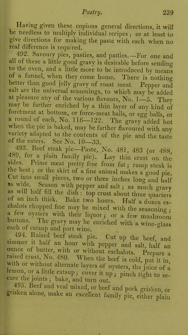 Having given these copious general directions, it will be needless to multiply individual recipes; or at least to give directions for making the paste with each when no real difference is required. 492. Savoury pies, pasties, and patties.—For one and all of these a little good gravy is desirable before sending to the oven, and a little more to be introduced by means of a funnel, when they come home. There is nothing better than good jelly gravy of roast meat. Pepper and salt are the universal seasonings, to which may be added at pleasure any of the various flavours. No. 1—5. They may be farther enriched by a thin layer of any kind of forcfemeat at bottom, or force-meat balls, or egg balls, or a round of each, No. 116—122. The gravy added hot when the pie is baked, may be farther flavoured with any variety adapted to the contents of the pie and the taste of the eaters. See No. 10—33. 493. Beef steak pie—Paste, No. 481, 483 (or 488, 489, for a plain family pie). Lay thin crust on the sides. Prime meat pretty free from fat; rump steak is the best; or the skirt of a fine animal makes a good pie. Cut into small pieces, two or three inches long and half as wide Season with pepper and salt; as much gravy as will half fill the dish : top crust about three quarters of an inch thick. Bake two hours. Half a dozen es- chalots chopped fine may be mixed with the seasoning - a few oysters with their liquor ; or a few mushroom buttons, lhc gravy may be enriched with a wineglass each of catsup and port wine. ° 494. Raised beef steak pie. Cut up the beef, and simmei it half an hour with pepper and salt, half an ounce of butter, with or without eschalots. Prepare a raised crust No. 480. When the beef is cold, put it in with or without alternate layers of oysters, the juice of a lemon or a little catsup; cover it up ; pinch tight to se- cure the joints ; bake, and turn out. 495. Beef and veal mixed, or beef and pork grisken, or ^risken alone, make an excellent family pie, either plain