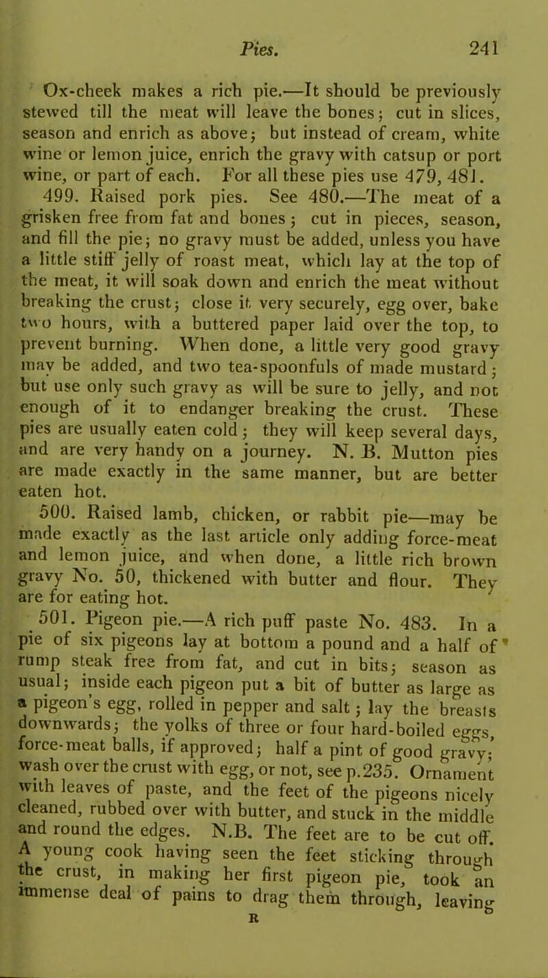 Ox-cheek makes a rich pie.—It should be previously stewed till the meat will leave the bones; cut in slices, season and enrich as above; but instead of cream, white wine or lemon juice, enrich the gravy with catsup or port wine, or part of each. For all these pies use 4/9, 481. 499. Raised pork pies. See 480.—The meat of a grisken free from fat and bones ; cut in pieces, season, and fill the pie; no gravy must be added, unless you have a little stiff jelly of roast meat, which lay at the top of the meat, it will soak down and enrich the meat without breaking the crust; close it very securely, egg over, bake two hours, with a buttered paper laid over the top, to prevent burning. When done, a little very good gravy may be added, and two tea-spoonfuls of made mustard; but use only such gravy as will be sure to jelly, and noc enough of it to endanger breaking the crust. These pies are usually eaten cold; they will keep several days, and are very handy on a journey. N. B. Mutton pies are made exactly in the same manner, but are better eaten hot. 500. Raised lamb, chicken, or rabbit pie—may be made exactly as the last article only adding force-meat and lemon juice, and when done, a little rich brown gravy No. 50, thickened with butter and flour. They are for eating hot. 501. Pigeon pie.—A rich puff paste No. 483. In a pie of six pigeons lay at bottom a pound and a half of’ rump steak ftes ftom fatj and cut in bits; season as usual; inside each pigeon put a bit of butter as large as a pigeon’s egg, rolled in pepper and salt; lay the breasts downwards; the yolks of three or four hard-boiled eggs, force-meat balls, if approved; half a pint of good gravy•’ wash over the crust with egg, or not, see p.235. Ornament with leaves of paste, and the feet of the pigeons nicely cleaned, rubbed over with butter, and stuck in the middle and round the edges. N.B. The feet are to be cut off A young cook having seen the feet sticking through the crust, in making her first pigeon pie, took an immense deal of pains to drag them through, leaving