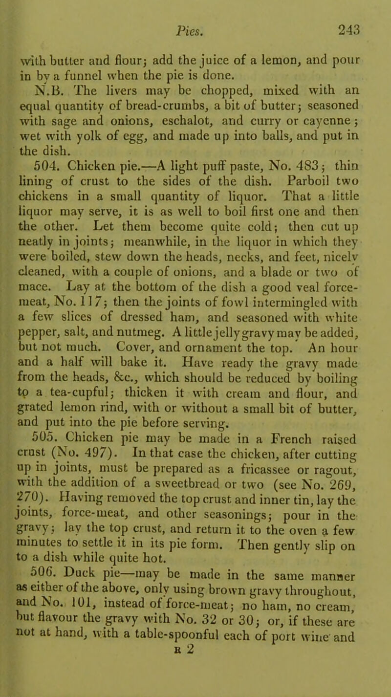 with butter and flour; add the juice of a lemon, and pour in by a funnel when the pie is done. N.B. The livers may be chopped, mixed with an equal quantity of bread-crumbs, a bit of butter; seasoned with sage and onions, eschalot, and curry or cayenne; wet with yolk of egg, and made up into balls, and put in the dish. 504. Chicken pie.—A light puff paste. No. 483; thin lining of crust to the sides of the dish. Parboil two chickens in a small quantity of liquor. That a little liquor may serve, it is as well to boil first one and then the other. Let them become quite cold; then cutup neatly in joints; meanwhile, in the liquor in which they were boiled, stew down the heads, necks, and feet, nicely cleaned, with a couple of onions, and a blade or two of mace. Lay at the bottom of the dish a good veal force- meat, No. 117; then the joints of fowl intermingled with a few slices of dressed ham, and seasoned with white pepper, salt, and nutmeg. A little jelly gravy may be added, but not much. Cover, and ornament the top. ’ An hour and a half will bake it. Have ready the gravy made from the heads, &c., which should be reduced by boiling to a tea-cupful; thicken it with cream and flour, and grated lemon rind, with or without a small bit of butter, and put into the pie before serving. 505. Chicken pie may be made in a French raised crust (No. 497). In that case the chicken, after cutting up in joints, must be prepared as a fricassee or ragout, with the addition of a sweetbread or two (see No/269, 270). Having removed the top crust and inner tin, lay the joints, force-meat, and other seasonings; pour in the gravy; lay the top crust, and return it to the oven few minutes to settle it in its pie form. Then gently slip on to a dish while quite hot. 506. Duck pie—may be made in the same manner as either of the above, only using brown gravy throughout, and No. 101, instead of force-meat; no ham, no cream, but flavour the gravy with No. 32 or 30; or, if these are not at hand, with a table-spoonful each of port wine and e 2
