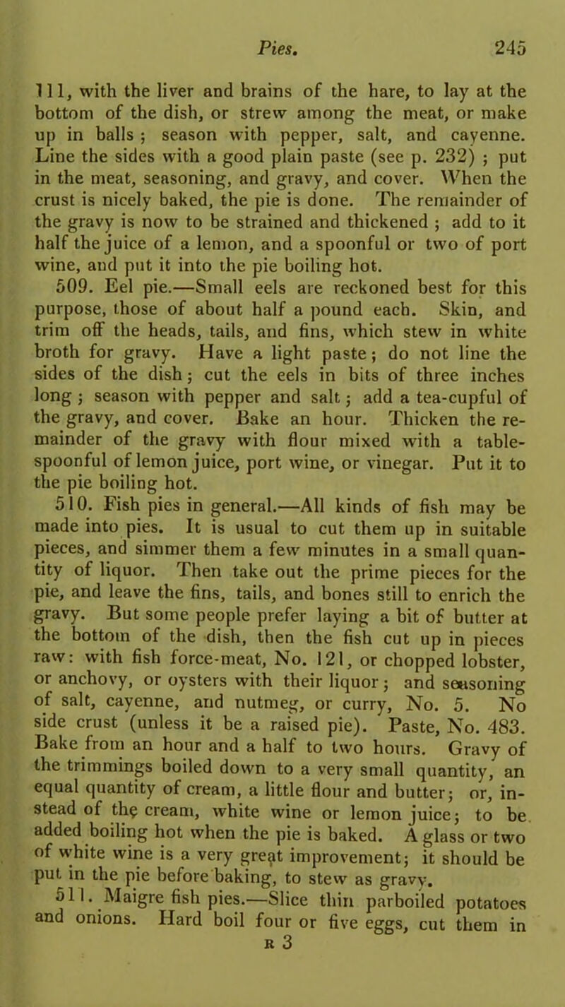 111, with the liver and brains of the hare, to lay at the bottom of the dish, or strew among the meat, or make up in balls ; season with pepper, salt, and cayenne. Line the sides with a good plain paste (see p. 232) ; put in the meat, seasoning, and gravy, and cover. When the crust is nicely baked, the pie is done. The remainder of the gravy is now to be strained and thickened ; add to it half the juice of a lemon, and a spoonful or two of port wine, and put it into the pie boiling hot. 509. Eel pie.—Small eels are reckoned best for this purpose, those of about half a pound each. Skin, and trim off the heads, tails, and fins, which stew in white broth for gravy. Have a light paste; do not line the sides of the dish; cut the eels in bits of three inches long ; season with pepper and salt; add a tea-cupful of the gravy, and cover. Bake an hour. Thicken the re- mainder of the gravy with flour mixed with a table- spoonful of lemon juice, port wine, or vinegar. Put it to the pie boiling hot. 510. Fish pies in general.—All kinds of fish may be made into pies. It is usual to cut them up in suitable pieces, and simmer them a few minutes in a small quan- tity of liquor. Then take out the prime pieces for the pie, and leave the fins, tails, and bones still to enrich the gravy. But some people prefer laying a bit of butter at the bottom of the dish, then the fish cut up in pieces raw: with fish force-meat, No. 121, or chopped lobster, or anchovy, or oysters with their liquor ; and seasoning of salt, cayenne, and nutmeg, or curry. No. 5. No side crust (unless it be a raised pie). Paste, No. 483. Bake from an hour and a half to two hours. Gravy of the trimmings boiled down to a very small quantity, an equal quantity of cream, a little flour and butter; or, in- stead of the cream, white wine or lemon juice; to be added boiling hot when the pie is baked. A glass or two of white wine is a very gre^t improvement; it should be put in the pie before baking, to stew as gravy. 511. Maigre fish pies.—Slice thin parboiled potatoes and onions. Hard boil four or five eggs, cut them in k 3