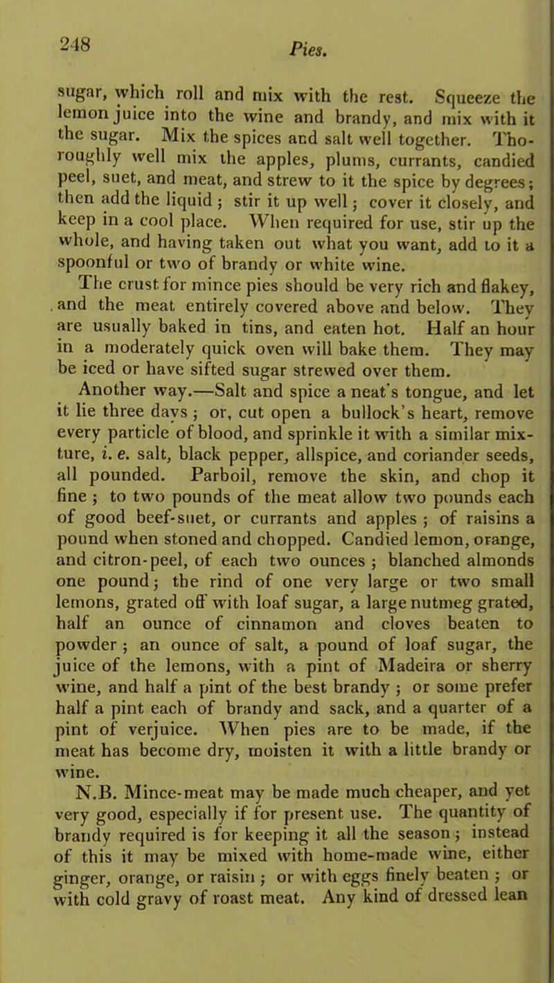 sugar, which roll and mix with the rest. Squeeze the lemon juice into the wine and brandy, and mix with it the sugar. Mix the spices and salt well together. Tho- roughly well mix the apples, plums, currants, candied peel, suet, and meat, and strew to it the spice by degrees; then add the liquid ; stir it up well; cover it closely, and keep in a cool place. When required for use, stir up the whole, and having taken out what you want, add to it a spoonful or two of brandy or white wine. The crust for mince pies should be very rich andflakey, and the meat entirely covered above and below. They are usually baked in tins, and eaten hot. Half an hour in a moderately cjuick oven will bake them. They may be iced or have sifted sugar strewed over them. Another way.—Salt and spice a neat's tongue, and let it lie three days ; or, cut open a bullock’s heart, remove every particle of blood, and sprinkle it with a similar mix- ture, i. e. salt, black pepper, allspice, and coriander seeds, all pounded. Parboil, remove the skin, and chop it fine ; to two pounds of the meat allow two pounds each of good beef-suet, or currants and apples ; of raisins a pound when stoned and chopped. Candied lemon, orange, and citron-peel, of each two ounces ; blanched almonds one pound; the rind of one very large or two small lemons, grated off wdth loaf sugar, a large nutmeg grated, half an ounce of cinnamon and cloves beaten to powder ; an ounce of salt, a pound of loaf sugar, the juice of the lemons, with a pint of Madeira or sherry wine, and half a pint of the best brandy ; or some prefer half a pint each of brandy and sack, and a quarter of a pint of verjuice. When pies are to be made, if the meat has become dry, moisten it with a little brandy or wine. N.B. Mince-meat may be made much cheaper, and yet very good, especially if for present use. The quantity of brandy required is for keeping it all the season ; instead of this it may be mixed with home-made wine, either ginger, orange, or raisin ; or with eggs finely beaten ; or with cold gravy of roast meat. Any kind of dressed lean