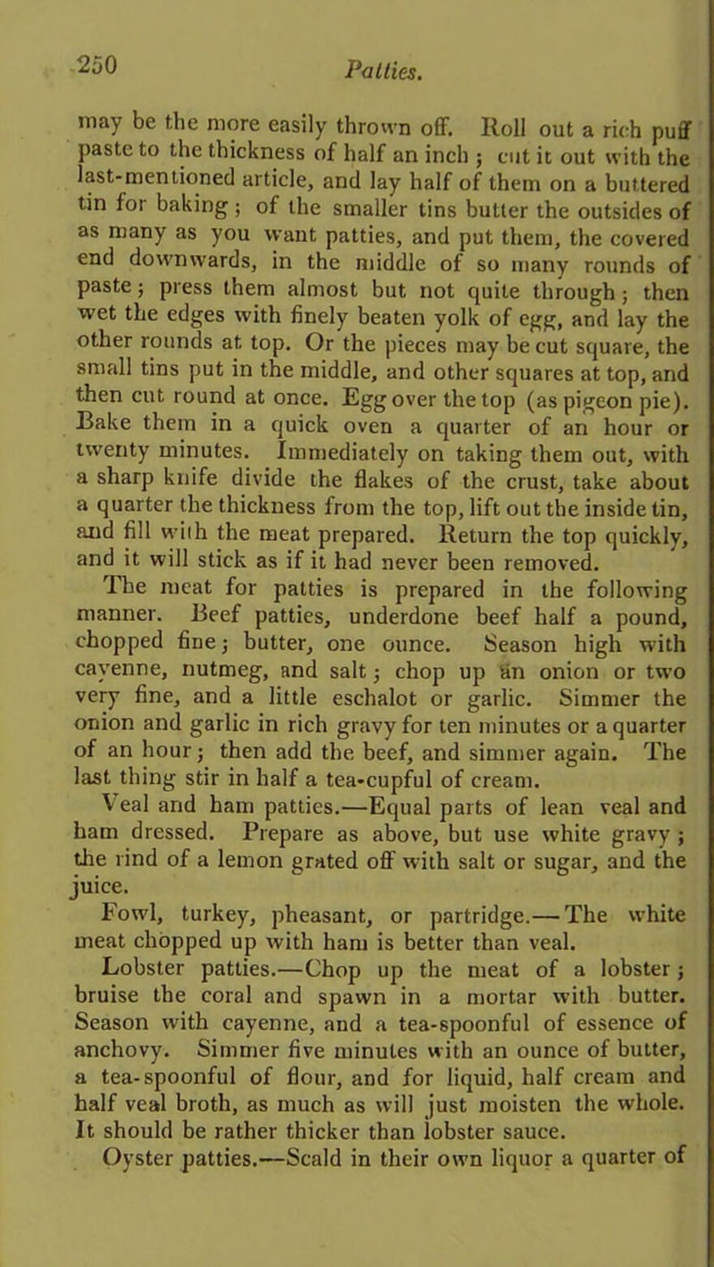 may be the mere easily thrown off. Roll out a rich puff paste to the thickness of half an inch ; cut it out with the last-mentioned article, and lay half of them on a buttered tin for baking ; of the smaller tins butter the outsides of as many as you want patties, and put them, the covered end downwards, in the middle of so many rounds of paste; press them almost but not quite through; then wet the edges with finely beaten yolk of egg, and lay the other rounds at top. Or the pieces may be cut square, the small tins put in the middle, and other squares at top, and then cut round at once. Egg over the top (as pigeon pie). Bake them in a quick oven a quarter of an hour or twenty minutes. Immediately on taking them out, with a sharp knife divide the flakes of the crust, take about a quarter the thickness from the top, lift out the inside tin, and fill wiih the meat prepared. Return the top quickly, and it will stick as if it had never been removed. The meat for patties is prepared in the following manner. Beef patties, underdone beef half a pound, chopped fine; butter, one ounce. Season high with cayenne, nutmeg, and salt 5 chop up tin onion or two very fine, and a little eschalot or garlic. Simmer the onion and garlic in rich gravy for ten minutes or a quarter of an hour; then add the beef, and simmer again. The last thing stir in half a tea-cupful of cream. Veal and ham patties.—Equal parts of lean veal and ham dressed. Prepare as above, but use white gravy ; the rind of a lemon grated off with salt or sugar, and the juice. Fowl, turkey, pheasant, or partridge.— The white meat chopped up with ham is better than veal. Lobster patties.—Chop up the meat of a lobster; bruise the coral and spawn in a mortar with butter. Season with cayenne, and a tea-spoonful of essence of anchovy. Simmer five minutes with an ounce of butter, a tea-spoonful of flour, and for liquid, half cream and half veal broth, as much as will just moisten the whole. It should be rather thicker than lobster sauce. Oyster patties.—Scald in their own liquor a quarter of