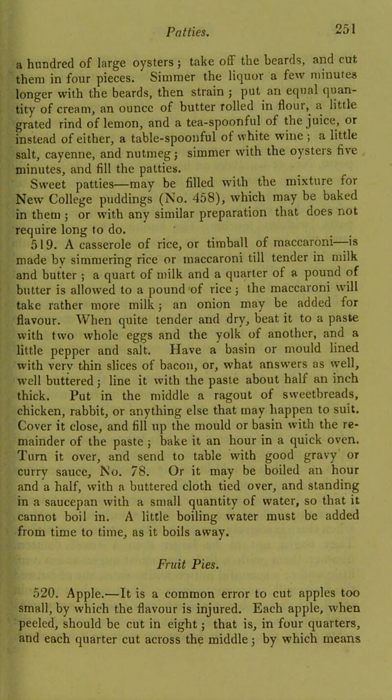 a hundred of large oysters ; take off the beards, and cut them in four pieces. Simmer the liquor a few minutes longer with the beards, then strain ; put an equal quan- tity of cream, an ounce of butter rolled in flour,. a little grated rind of lemon, and a tea-spoonful of the juice, or instead of either, a table-spoonful of white wine ; a little salt, cayenne, and nutmeg; simmer with the oysters five minutes, and fill the patties. Sweet patties—may be filled with the mixture for New College puddings (No. 458), which may be baked in them ; or with any similar preparation that does not require long to do. 519. A casserole of rice, or timball of maccaroni—is made by simmering rice or maccaroni till tender in milk and butter ; a quart of milk and a quarter of a pound of butter is allowed to a pound of rice; the maccaroni will take rather more milk; an onion may be added for flavour. When quite tender and dry, beat it to a paste with two whole eggs and the yolk of another, and a little pepper and salt. Have a basin or mould lined with very thin slices of bacon, or, what answers as well, well buttered; line it with the paste about half an inch thick. Put in the middle a ragout of sweetbreads, chicken, rabbit, or anything else that may happen to suit. Cover it close, and fill up the mould or basin with the re- mainder of the paste ; bake it an hour in a quick oven. Turn it over, and send to table with good gravy or curry sauce. No. 78. Or it may be boiled an hour and a half, with a buttered cloth tied over, and standing in a saucepan with a small quantity of water, so that it cannot boil in. A little boiling water must be added from time to time, as it boils away. Fruit Pies. 520. Apple.—It is a common error to cut apples too small, by which the flavour is injured. Each apple, when peeled, should be cut in eight ; that is, in four quarters, and each quarter cut across the middle; by which means