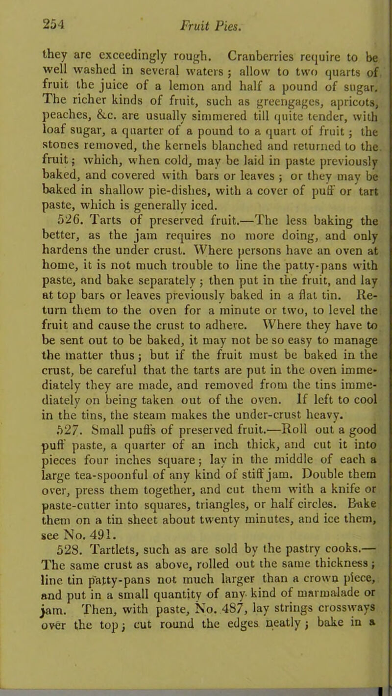 they are exceedingly rough. Cranberries require to be well washed in several waters ; allow to two quarts of fruit the juice of a lemon and half a pound of sugar. The richer kinds of fruit, such as greengages, apricots, peaches, &.c. are usually simmered till quite tender, with loaf sugar, a quarter of a pound to a quart of fruit; the stones removed, the kernels blanched and returned to the fruit; which, when cold, may be laid in paste previously baked, and covered with bars or leares ; or they may be baked in shallow pie-dishes, with a cover of puff or tart paste, which is generally iced. 52G. Tarts of preserved fruit.—The less baking the better, as the jam requires no more doing, and only hardens the under crust. Where persons have an oven at home, it is not much trouble to line the patty-pans with paste, and bake separately j then put in the fruit, and lay at top bars or leaves previously baked in a flat tin. Re- turn them to the oven for a minute or two, to level the fruit and cause the crust to adhere. Where they have to be sent out to be baked, it may not be so easy to manage the matter thus; but if the fruit must be baked in the crust, be careful that the tarts are put in the oven imme- diately they are made, and removed from the tins imme- diately on being taken out of the oven. If left to cool in the tins, the steam makes the under-crust heavy. 527. Small puffs of preserved fruit.—Roll out a good puff paste, a quarter of an inch thick, and cut it into pieces four inches square; lay in the middle of each a large tea-spoonful of any kind of stiff jam. Double them over, press them together, and cut them with a knife or paste-cutter into squares, triangles, or half circles. Bake them on a tin sheet about twenty minutes, and ice them, see No. 491. 528. Tartlets, such as are sold by the pastry cooks.— The same crust as above, rolled out the same thickness ; line tin patty-pans not much larger than a crown piece, and put in a small quantity of any kind of marmalade or jam. Then, with paste. No. 487, lay strings crossrvays over the top 3 cut round the edges neatly j bake in a