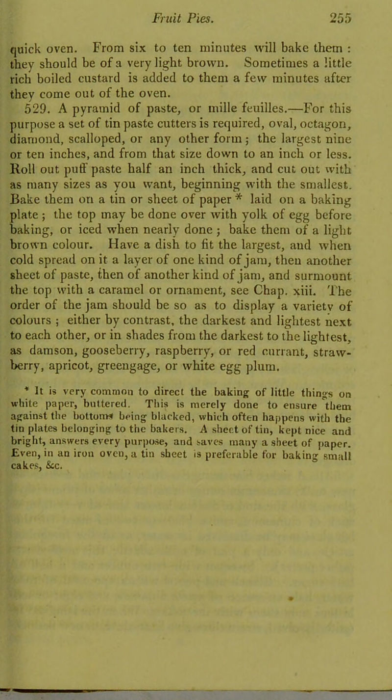 quick oven. From six to ten minutes will bake them : they should be of a very light brown. Sometimes a little rich boiled custard is added to them a few minutes after they come out of the oven. 529. A pyramid of paste, or mille feuilles.—For this purpose a set of tin paste cutters is required, oval, octagon, diamond, scalloped, or any other form; the largest nine or ten inches, and from that size down to an inch or less. Roll out puli paste half an inch thick, and cut out with as many sizes as you want, beginning with the smallest. Bake them on a tin or sheet of paper * laid on a baking plate ; the top may be done over with yolk of egg before baking, or iced when nearly done ; bake them of a light brown colour. Have a dish to fit the largest, and when cold spread on it a layer of one kind of jam, then another sheet of paste, then of another kind of jam, and surmount the top with a caramel or ornament, see Chap. xiii. The order of the jam should be so as to display a variety of colours ; either by contrast, the darkest and lightest next to each other, or in shades from the darkest to the lightest, as damson, gooseberry, raspberry, or red currant, straw- berry, apricot, greengage, or white egg plum. * It is very common to direct the baking of little things on white paper, buttered. This is merely done to ensure 'them against the bottoms being blacked, which often happens with the tin plates belonging to the bakers. A sheet of tin, kept nice and bright, answers every purpose, and saves many a sheet of paper. Even, in an iron oven, a tin sheet is preferable for baking small cakes, See.