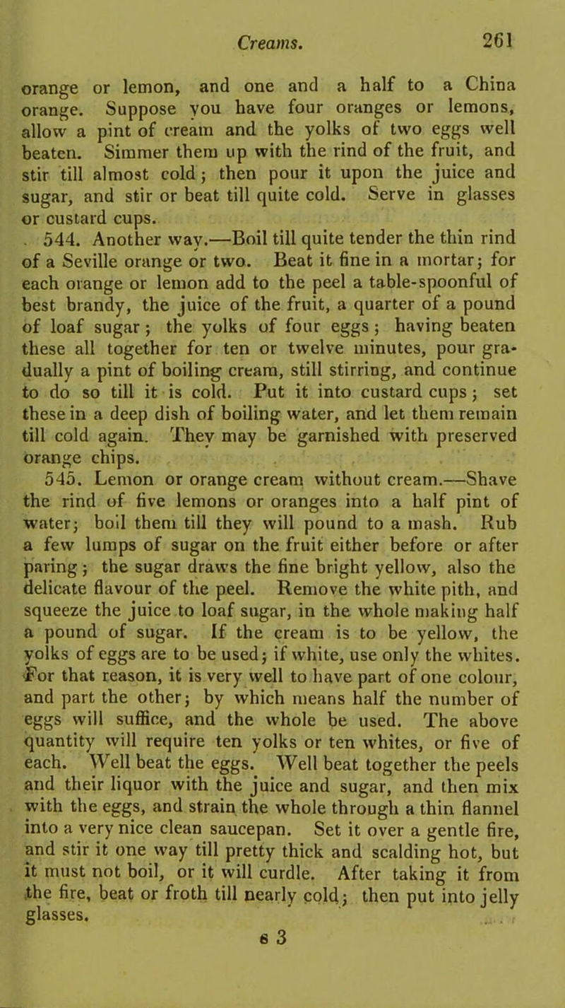 orange or lemon, and one and a half to a China orange. Suppose you have four oranges or lemons, allow a pint of cream and the yolks of two eggs well beaten. Simmer them up with the rind of the fruit, and stir till almost cold; then pour it upon the juice and sugar, and stir or beat till quite cold. Serve in glasses or custard cups. 544. Another way.—Boil till quite tender the thin rind of a Seville orange or two. Beat it fine in a mortar ; for each orange or lemon add to the peel a table-spoonful of best brandy, the juice of the fruit, a quarter of a pound of loaf sugar ; the yolks of four eggs ; having beaten these all together for ten or twelve minutes, pour gra- dually a pint of boiling cream, still stirring, and continue to do so till it is cold. Put it into custard cups; set these in a deep dish of boiling water, and let them remain till cold again. Thev may be garnished with preserved orange chips. 545. Lemon or orange cream without cream.—Shave the rind of five lemons or oranges into a half pint of water; boil them till they will pound to a mash. Rub a few lumps of sugar on the fruit either before or after paring ; the sugar draws the fine bright yellow, also the delicate flavour of the peel. Remove the white pith, and squeeze the juice to loaf sugar, in the whole making half a pound of sugar. If the cream is to be yellow, the yolks of eggs are to be used; if white, use only the whites. For that reason, it is very well to have part of one colour, and part the other; by which means half the number of eggs will suffice, and the whole be used. The above quantity will require ten yolks or ten whites, or five of each. Well beat the eggs. Well beat together the peels and their liquor with the juice and sugar, and then mix with the eggs, and strain the whole through a thin flannel into a very nice clean saucepan. Set it over a gentle fire, and stir it one way till pretty thick and scalding hot, but it must not boil, or it will curdle. After taking it from .the fire, beat or froth till nearly cold; then put into jelly glasses. 6 3