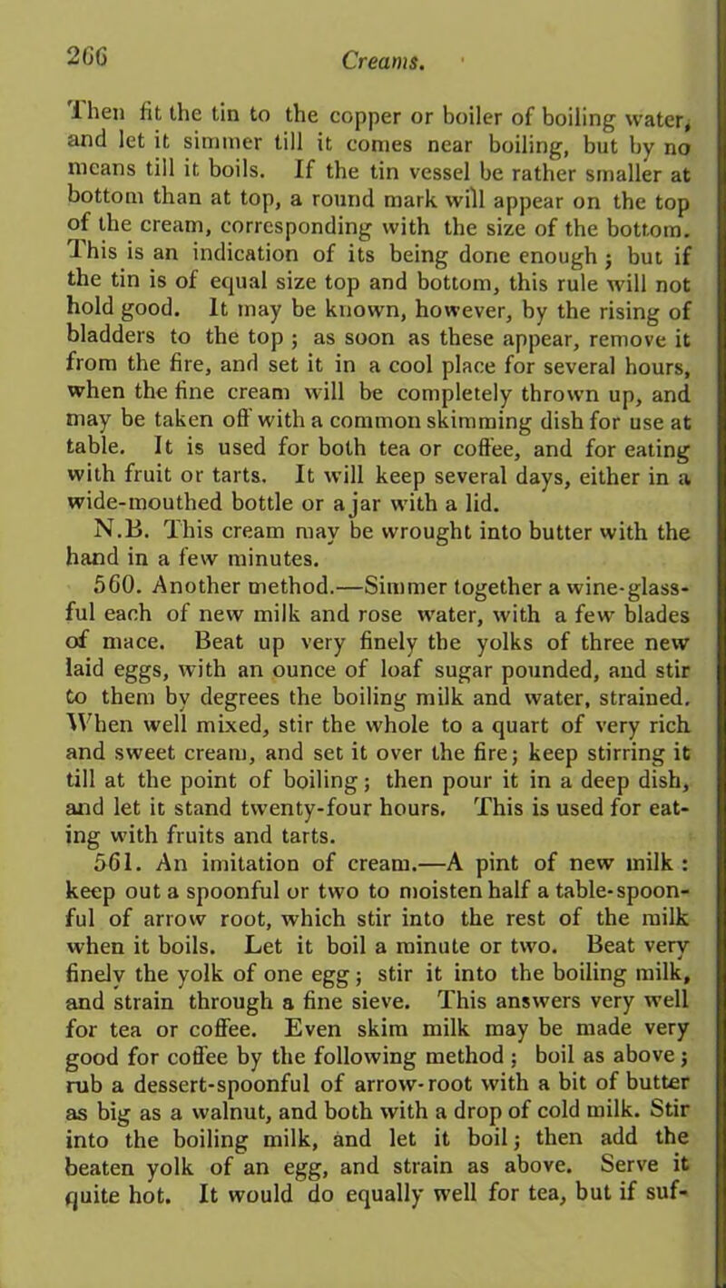 ihen fit the tin to the copper or boiler of boiling water, and let it simmer till it comes near boiling, but by no means till it boils. If the tin vessel be rather smaller at bottom than at top, a round mark will appear on the top of the cream, corresponding with the size of the bottom. ’Ihis is an indication of its being done enough ; but if the tin is of equal size top and bottom, this rule will not hold good. It may be known, however, by the rising of bladders to the top ; as soon as these appear, remove it from the fire, and set it in a cool place for several hours, when the fine cream will be completely thrown up, and may be taken off with a common skimming dish for use at table. It is used for both tea or coffee, and for eating with fruit or tarts. It will keep several days, either in a wide-mouthed bottle or ajar with a lid. N.B. This cream may be wrought into butter with the hand in a few minutes. 560. Another method.—Simmer together a wine-glass- ful each of new milk and rose water, with a few blades of mace. Beat up very finely the yolks of three new laid eggs, with an ounce of loaf sugar pounded, and stir to them by degrees the boiling milk and water, strained. When well mixed, stir the whole to a quart of very rich and sweet cream, and set it over the fire; keep stirring it till at the point of boiling; then pour it in a deep dish, and let it stand twenty-four hours. This is used for eat- ing with fruits and tarts. 561. An imitation of cream.—A pint of new milk : keep out a spoonful or two to moisten half a table-spoon- ful of arrow root, which stir into the rest of the milk when it boils. Let it boil a minute or two. Beat very finely the yolk of one egg; stir it into the boiling milk, and strain through a fine sieve. This answers very w’ell for tea or coffee. Even skim milk may be made very good for coffee by the following method ; boil as above; rub a dessert-spoonful of arrow-root with a bit of butter as big as a walnut, and both with a drop of cold milk. Stir into the boiling milk, and let it boil; then add the beaten yolk of an egg, and strain as above. Serve it quite hot. It would do equally well for tea, but if suf-
