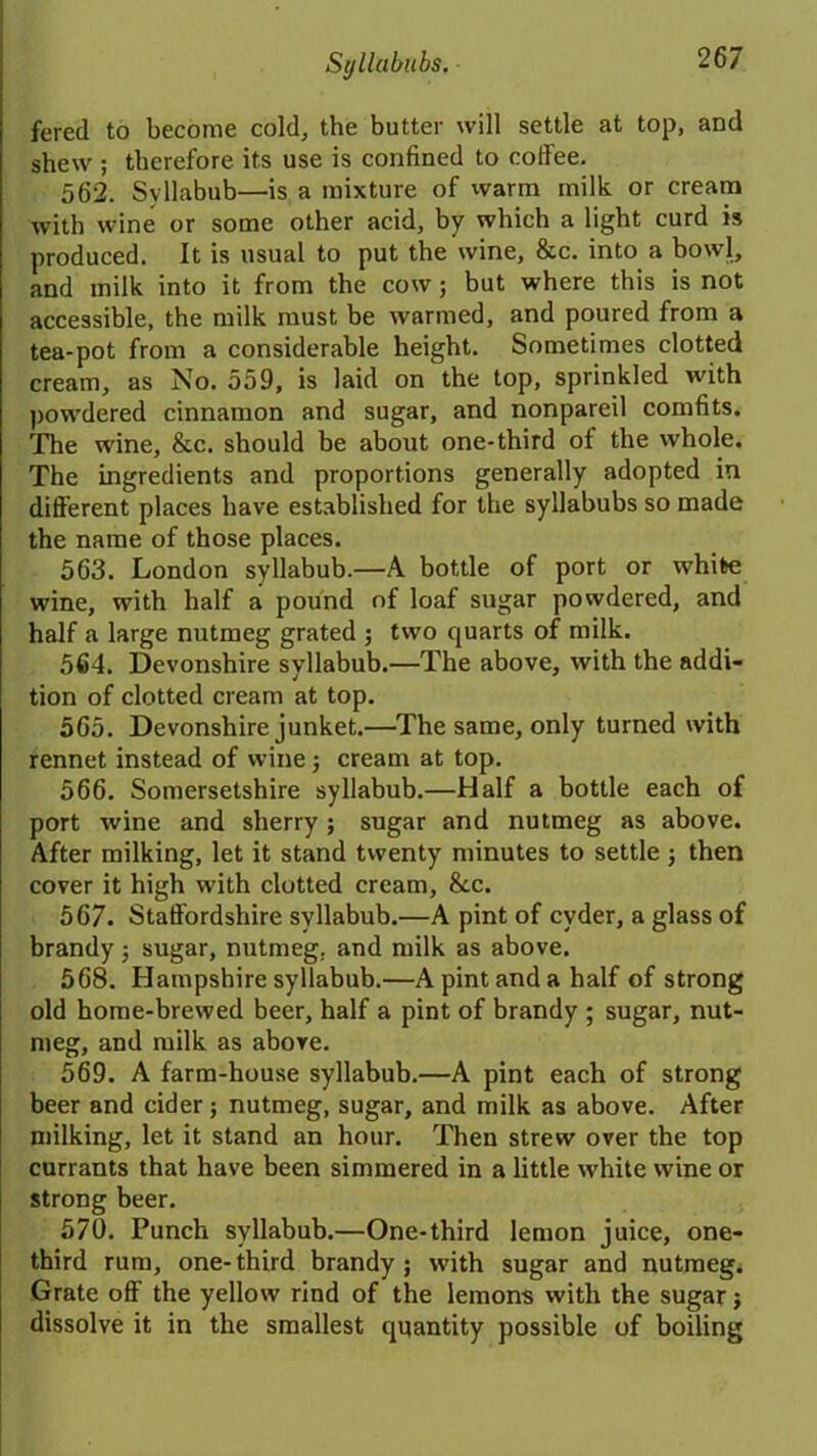 fered to become cold, the butter will settle at top, and shew ; therefore its use is confined to coffee. 562. Syllabub—is a mixture of warm milk or cream with wine or some other acid, by which a light curd is produced. It is usual to put the wine, &c. into a bowl, and milk into it from the cow; but where this is not accessible, the milk must be warmed, and poured from a tea-pot from a considerable height. Sometimes clotted cream, as No. 559, is laid on the top, sprinkled with powdered cinnamon and sugar, and nonpareil comfits. The wine, &c. should be about one-third of the whole. The ingredients and proportions generally adopted in different places have established for the syllabubs so made the name of those places. 563. London syllabub.—A bottle of port or white wine, with half a pound of loaf sugar powdered, and half a large nutmeg grated ; two quarts of milk. 564. Devonshire syllabub.—The above, with the addi- tion of clotted cream at top. 565. Devonshire junket.—The same, only turned with rennet instead of wine; cream at top. 566. Somersetshire syllabub.—Half a bottle each of port wine and sherry ; sugar and nutmeg as above. After milking, let it stand twenty minutes to settle ; then cover it high with clotted cream, &c. 567. Staffordshire syllabub.—A pint of cyder, a glass of brandy; sugar, nutmeg, and milk as above. 568. Hampshire syllabub.—A pint and a half of strong old home-brewed beer, half a pint of brandy ; sugar, nut- meg, and milk as above. 569. A farm-house syllabub.—A pint each of strong beer and cider; nutmeg, sugar, and milk as above. After milking, let it stand an hour. Then strew over the top currants that have been simmered in a little white wine or strong beer. 570. Punch syllabub.—One-third lemon juice, one- third rum, one-third brandy; with sugar and nutmeg. Grate off the yellow rind of the lemons with the sugar; dissolve it in the smallest quantity possible of boiling
