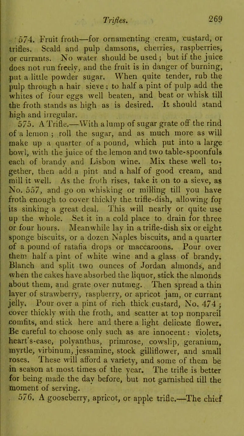 574. Fruit froth—for ornamenting cream, custard, or trifles. Scald and pulp damsons, cherries, raspberries, or currants. No water should be used; but if the juice does not run freely, and the fruit is in danger of burning, put a little powder sugar. When quite tender, rub the pulp through a hair sieve ; to half a pint of pulp add the whites of four eggs well beaten, and beat or whisk till the froth stands as high as is desired. It should stand high and irregular. 575. A Trifle.—With a lump of sugar grate off the rind of a lemon ; roll the sugar, and as much more as will make up a quarter of a pound, which put into a large bowl, with the juice of the lemon and two table-spoonfuls each of brandy and Lisbon wine. Mix these well toT gether, then add a pint and a half of good cream, and mill it well. As the froth rises, take it on to a sieve, as No. 557, and go on whisking or milling till you have froth enough to cover thickly the trifle-dish, allowing for its sinking a great deal. This will nearly or quite use up the whole. Set it in a cold place to drain for three or four hours. Meanwhile lay in a trifle-dish six or eight sponge biscuits, or a dozen Naples biscuits, and a quarter of a pound of ratafia drops or maccaroons. Pour over them half a pint of white wine and a glass of brandy. Blanch and split two ounces of Jordan almonds, and when the cakes have absorbed the liquor, stick the almonds about them, and grate over nutmeg. Then spread a thin layer of strawberry, raspberry, or apricot jam, or currant jelly. Pour over a pint of rich thick custard, No. 474 ; cover thickly with the froth, and scatter at top nonpareil comfits, and stick here and there a light delicate flower. Be careful to choose only such as are innocent: violets, heart’s-ease, polyanthus, primrose, cowslip, geranium, myrtle, virbinum, jessamine, stock gilliflower, and small roses. These will afford a variety, and some of them be in season at most times of the year. The trifle is better for being made the day before, but not garnished till the moment of serving. 576. A gooseberry, apricot, or apple trifle.—The chief