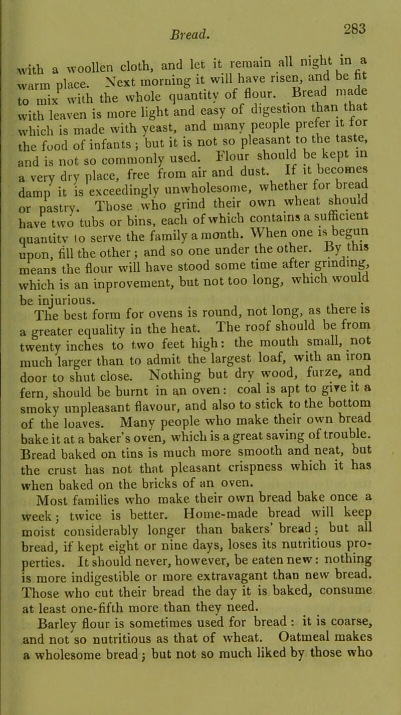 with a woollen cloth, and let it remain all night m a warm place. Next morning it will have risen and be fit to mix with the whole quantity of flour. Bread made with leaven is more light and easy of digestion than that which is made with yeast, and many people prefer it for the food of infants; but it is not so pleasant to the taste, and is not so commonly used. Flour should be kept m a very dry place, free from air and dust. If it becomes damn it is exceedingly unwholesome, whether for bread or pastry. Those who grind their own wheat should have two tubs or bins, each of which contains a sufficien quantity lo serve the family a month. When one is begun upon, fill the other; and so one under the other. By this means the flour will have stood some time after grinding, which is an inprovement, but not too long, which would be injurious. . The best form for ovens is round, not long, as there is a greater equality in the heat. The roof should be from twenty inches to two feet high: the mouth small, not much larger than to admit the largest loaf, with an iron door to shut close. Nothing but dry wood, furze, and fern, should be burnt in an oven: coal is apt to give it a smoky unpleasant flavour, and also to stick to the bottom of the loaves. Many people who make their own bread bake it at a baker’s oven, which is a great saving of trouble. Bread baked on tins is much more smooth and neat, but the crust has not that pleasant crispness which it has when baked on the bricks of an oven. Most families who make their own bread bake once a week; twice is better. Home-made bread will keep moist considerably longer than bakers bread; but all bread, if kept eight or nine days, loses its nutritious pro- perties. It should never, however, be eaten new: nothing is more indigestible or more extravagant than new bread. Those who cut their bread the day it is baked, consume at least one-fifth more than they need. Barley flour is sometimes used for bread : it is coarse, and not so nutritious as that of wheat. Oatmeal makes a wholesome bread; but not so much liked by those who