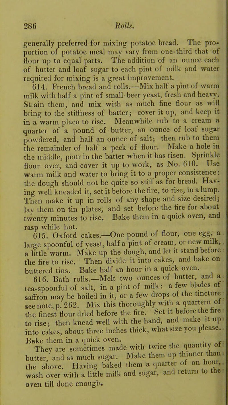 generally preferred for mixing potatoe bread. The pro- portion of potatoe meal may vary from one-third that of flour up to equal parts. The addition of an ounce each of butter and loaf sugar to each pint of milk and water required for mixing is a great improvement. 614. French bread and rolls.—Mix half a pint of warm milk with half a pint of small-beer yeast, fresh and heavy. Strain them, and mix with as much fine flour as will bring to the stillness of batter; cover it up, and keep it in a warm place to rise. Meanwhile rub to a cream a quarter of a pound of butter, an ounce of loaf sugar powdered, and half an ounce of salt; then rub to them the remainder of half a peck of flour. Make a hole in the middle, pour in the batter when it has risen. Sprinkle flour over, and cover it up to work, as No. 610. Use warm milk and water to bring it to a proper consistence: the dough should not be quite so still as for bread. Hav- ing well kneaded it, set it before the fire, to rise, in a lump. Then make it up in rolls of any shape and size desired; lay them on tin plates, and set before the fire for about twenty minutes to rise. Bake them in a quick oven, and rasp while hot. 615. Oxford cakes.—One pound of flour, one egg, a large spoonful of yeast, half a pint of cream, or new milk, a little warm. Make up the dough, and let it stand before the fire to rise. Then divide it into cakes, and bake on buttered tins. Bake half an hour in a quick oven. 616. Bath rolls.—Melt two ounces of butter, and a tea-spoonful of salt, in a pint of milk: a few blades of saffron may be boiled in it, or a few drops of the tincture see note, p. 262. Mix this thoroughly with a quartern ot the finest flour dried before the fire. Set it before the fire to rise; then knead well with the hand, and make it up into cakes, about three inches thick, what size you please. Bake them in a quick oven. . t They are sometimes made with twice the quantity of butter, and as much sugar. Make them up thinner than the above. Having baked them a quarter of an hour, wash over with a little milk and sugar, and return to the oven till done enough.