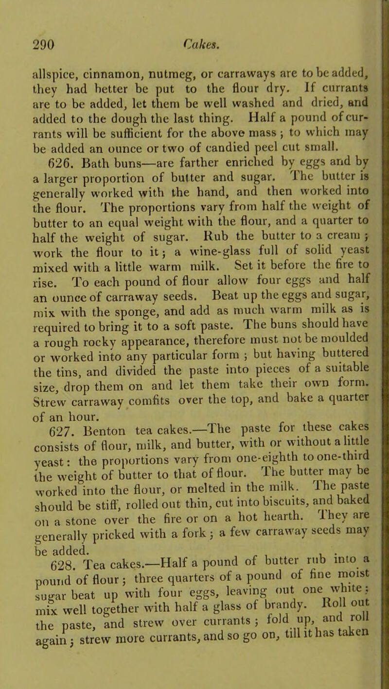 allspice, cinnamon, nutmeg, or carraways are to be added, they had hetter be put to the flour dry. If currants are to be added, let them be well washed and dried, and added to the dough the last thing. Half a pound of cur- rants will be sufficient for the above mass ; to which may be added an ounce or tw'o of candied peel cut small. 626. Bath buns—are farther enriched by eggs and by a larger proportion of butter and sugar. Ihe butter is generally worked with the hand, and then worked into the flour. The proportions vary from half the weight of butter to an equal weight with the flour, and a quarter to half the weight of sugar. Hub the butter to a cream ; work the flour to it; a wine-glass full of solid yeast mixed with a little warm milk. Set it before the fire to rise. To each pound of flour allow four eggs and half an ounce of carraway seeds. Beat up the eggs and sugar, mix with the sponge, and add as much warm milk as is required to bring it to a soft paste. The buns should have a rough rocky appearance, therefore must not be moulded or worked into any particular form ; but having buttered the tins, and divided the paste into pieces of a suitable size, drop them on and let them take their own form. Strew carraway comfits over the top, and bake a quarter of an hour. 627. Benton tea cakes.—The paste for these cakes consists of flour, milk, and butter, with or w ithout a little yeast: the proportions vary from one-eiglith toone-tlnrd the weight of butter to that of flour. The butter may be worked into the flour, or melted in the milk. The paste should be stiff, rolled out thin, cut into biscuits, and baked on a stone over the fire or on a hot hearth. 1 hey are generally pricked with a fork; a few carrawray seeds may be added. „ , , . 628. Tea cakes.—Half a pound of butter rub into a pound of flour ; three quarters of a pound of fine moist sugar beat up with four eggs, leaving out one white ? mix well together with half a glass of brandy. Ro 1 ou the paste, and strew over currants ; fold up, and roll again ; strew more currants, and so go on, till it lias taken