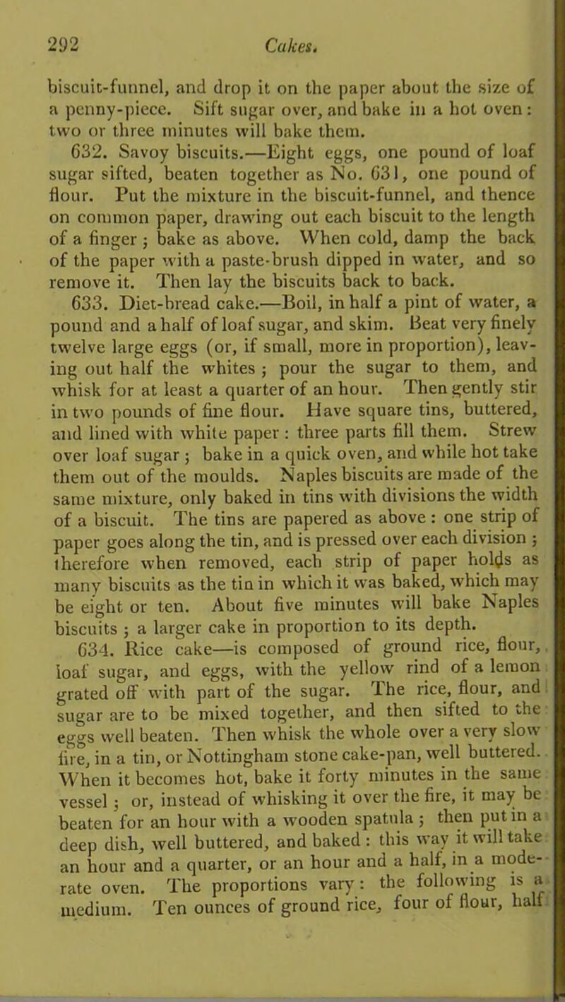 biscuit-funnel, and drop it on the paper about the size of a penny-piece. Sift sugar over, and bake in a hot oven : two or three minutes will bake them. 632. Savoy biscuits.—Eight eggs, one pound of loaf sugar sifted, beaten together as No. G31, one pound of dour. Put the mixture in the biscuit-funnel, and thence on common paper, drawing out each biscuit to the length of a dnger j bake as above. When cold, damp the back, of the paper with a paste-brush dipped in water, and so remove it. Then lay the biscuits back to back. 633. Diet-bread cake.—Boil, in half a pint of water, a pound and a half of loaf sugar, and skim. Beat very dnely twelve large eggs (or, if small, more in proportion), leav- ing out half the whites ; pour the sugar to them, and whisk for at least a quarter of an hour. Then gently stir in two pounds of dne dour. Have square tins, buttered, and lined with white paper : three parts dll them. Strew over loaf sugar ; bake in a quick oven, and while hot take them out of the moulds. Naples biscuits are made of the same mixture, only baked in tins with divisions the width of a biscuit. The tins are papered as above : one strip of paper goes along the tin, and is pressed over each division ; therefore when removed, each strip of paper holds as many biscuits as the tin in which it was baked, which may be eight or ten. About dve minutes will bake Naples biscuits ; a larger cake in proportion to its depth. 634. Rice cake—is composed of ground rice, dour, loaf sugar, and eggs, with the yellow rind of a lemon grated off with part of the sugar. The rice, dour, and sugar are to be mixed together, and then sifted to die eggs well beaten. Then whisk the whole over a very slow fire, in a tin, or Nottingham stone cake-pan, well buttered. When it becomes hot', bake it forty minutes in the same vessel ; or, instead of whisking it over the die, it may be beaten for an hour with a wooden spatula ; then put in a deep dish, well buttered, and baked : this way it will take an hour and a quarter, or an hour and a half, in a mode- rate oven. The proportions vary: the following is a medium. Ten ounces of ground rice, four of dour, half