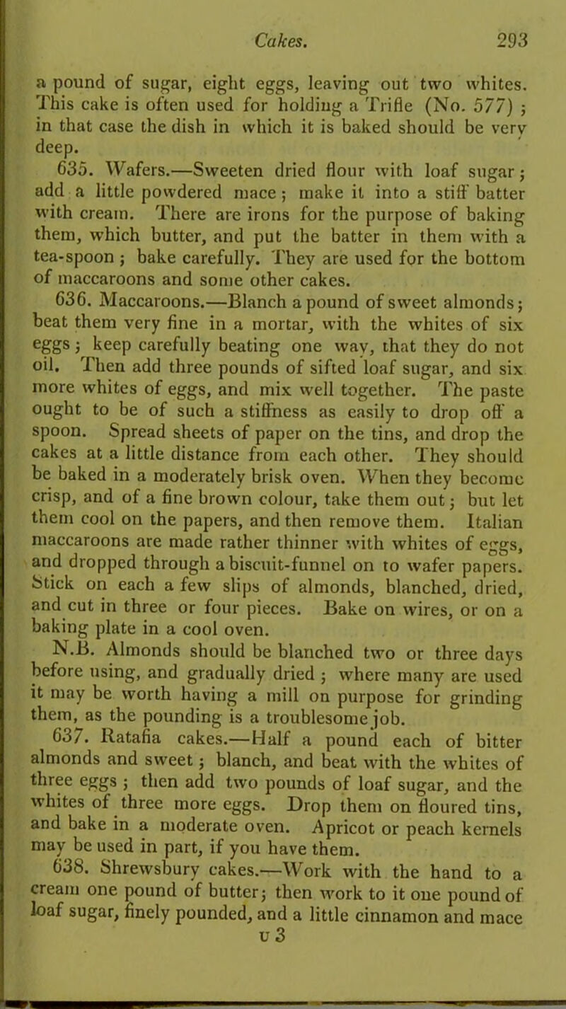 a pound of sugar, eight eggs, leaving out two whites. This cake is often used for holding a Trifle (No. 577) ; in that case the dish in which it is baked should be verv deep. 635. Wafers.—Sweeten dried flour with loaf sugar; add a little powdered mace ; make it into a stiff batter with cream. There are irons for the purpose of baking them, which butter, and put the batter in them with a tea-spoon ; bake carefully. They are used for the bottom of maccaroons and some other cakes. 636. Maccaroons.—Blanch a pound of sweet almonds; beat them very fine in a mortar, with the whites of six eggs; keep carefully beating one wav, that they do not oil. Then add three pounds of sifted loaf sugar, and six more whites of eggs, and mix well together. The paste ought to be of such a stillness as easily to drop off a spoon. Spread sheets of paper on the tins, and drop the cakes at a little distance from each other. They should be baked in a moderately brisk oven. When they become crisp, and of a fine brown colour, take them out; but let them cool on the papers, and then remove them. Italian maccaroons are made rather thinner with whites of eggs, and dropped through a biscuit-funnel on to wafer papers. Stick on each a few slips of almonds, blanched, dried, and cut in three or four pieces. Bake on wires, or on a baking plate in a cool oven. N.B. Almonds should be blanched two or three days before using, and gradually dried ; where many are used it may be worth having a mill on purpose for grinding them, as the pounding is a troublesome job. 637. Ratafia cakes.—Half a pound each of bitter almonds and sweet; blanch, and beat with the whites of three eggs ; then add two pounds of loaf sugar, and the whites of three more eggs. Drop them on floured tins, and bake in a moderate oven. Apricot or peach kernels may be used in part, if you have them. 638. Shrewsbury cakes.—Work with the hand to a cream one pound of butter; then work to it one pound of loaf sugar, finely pounded, and a little cinnamon and mace
