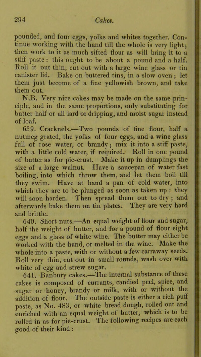 pounded, and four eggs, yolks and whites together. Con- tinue working with the hand till the whole is very light; then work to it as much sifted flour as will bring it to a stiff paste: this ought to be about a pound and a half. Roll it out thin, cut out with a large wine glass or tin canister lid. Bake on buttered tins, in a slow oven ; let them just become of a fine yellowish brown, and take them out. N.B. Very nice cakes may be made on the same prin- ciple, and in the same proportions, only substituting for butter half or all lard or dripping, and moist sugar instead of loaf. 639. Cracknels.—Two pounds of fine flour, half a nutmeg grated, the yolks of four eggs, and a wine glass full of rose water, or brandy; mix it into a stiff paste, with a little cold water, if required. Roll in one pound of butter as for pie-crust. Make it up in dumplings the size of a large walnut. Have a saucepan of water fast boiling, into which throw them, and let them boil till they swim. Have at hand a pan of cold water, into which they are to be plunged as soon as taken up : they will soon harden. Then spread them out to dry ; and afterwards bake them on tin plates. They are very hard and brittle. 640. Short nuts.—An equal weight of flour and sugar, half the weight of butter, and for a pound of flour eight eggs and a glass of white wine. The butter may either be worked with the hand, or melted in the wine. Make the whole into a paste, with or without a few carrawav seeds. Roll very thin, cut out in small rounds, wash over with white of egg and strew sugar. 641. Banbury cakes.—The internal substance of these cakes is composed of currants, candied peel, spice, and sugar or honey, brandy or milk, with or without the addition of flour. The outside paste is either a rich puff paste, as No. 483, or white bread dough, rolled out and enriched with an equal weight of butter, which is to be rolled in as for pie-crust. T.he following recipes are each good of their kind :