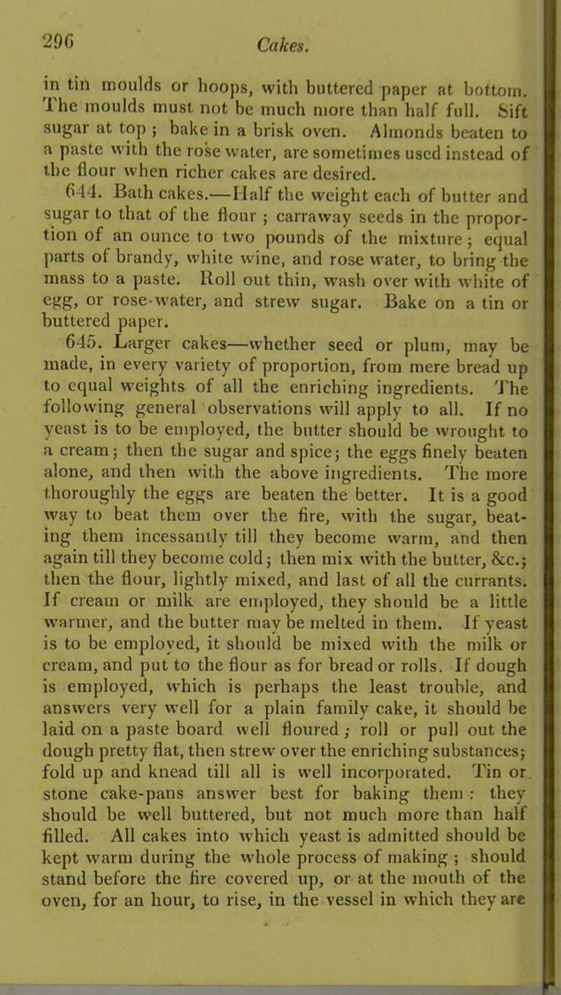 in tin moulds or hoops, with buttered paper at bottom. I lie moulds must not be much more than half full. Sift sugar at top ; bake in a brisk oven. Ahnonds beaten to a paste with the rose water, are sometimes used instead of the flour when richer cakes are desired. 644. Bath cakes.— Half the weight each of butter and sugar to that of the flour ; carraway seeds in the propor- tion of an ounce to two pounds of the mixture; equal parts of brandy, white wine, and rose water, to bring the mass to a paste. Roll out thin, wash over with white of egg, or rose water, and strew sugar. Bake on a tin or buttered paper. 645. Larger cakes—whether seed or plum, may be made, in every variety of proportion, from mere bread up to equal weights of all the enriching ingredients. The following general observations will apply to all. If no yeast is to be employed, the butter should be wrought to a cream; then the sugar and spice; the eggs finely beaten alone, and then with the above ingredients. The more thoroughly the eggs are beaten the better. It is a good way to beat them over the fire, with the sugar, beat- ing them incessantly till they become warm, and then again till they become cold; then mix with the butter, &c.; then the flour, lightly mixed, and last of all the currants. If cream or milk are employed, they should be a little warmer, and the butter may be melted in them. If yeast is to be employed, it should be mixed with the milk or cream, and put to the flour as for bread or rolls. If dough is employed, which is perhaps the least trouble, and answers very well for a plain family cake, it should be laid on a paste board well floured ; roll or pull out the dough pretty flat, then strew over the enriching substances; fold up and knead till all is well incorporated. Tin or stone cake-pans answer best for baking them : they should be well buttered, but not much more than half filled. All cakes into which yeast is admitted should be kept warm during the whole process of making ; should stand before the fire covered up, or at the mouth of the oven, for an hour, to rise, in the vessel in which they are