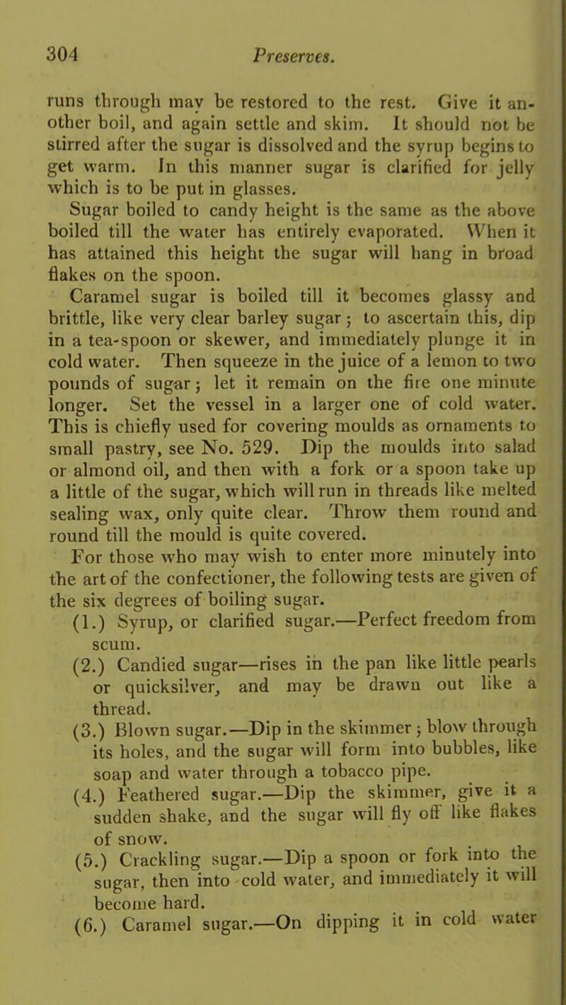 runs through may be restored to the rest. Give it an- other boil, and again settle and skim. It should not be stirred after the sugar is dissolved and the syrup begins to get warm. In this manner sugar is clarified for jelly which is to be put in glasses. Sugar boiled to candy height is the same as the above boiled till the water has entirely evaporated. When it has attained this height the sugar will hang in broad flakes on the spoon. Caramel sugar is boiled till it becomes glassy and brittle, like very clear barley sugar; to ascertain this, dip in a tea-spoon or skewer, and immediately plunge it in cold water. Then squeeze in the juice of a lemon to two pounds of sugar; let it remain on the fire one minute longer. Set the vessel in a larger one of cold water. This is chiefly used for covering moulds as ornaments to small pastry, see No. 529. Dip the moulds into salad or almond oil, and then with a fork or a spoon take up a little of the sugar, which will run in threads like melted sealing wax, only quite clear. Throw them round and round till the mould is quite covered. For those who may wish to enter more minutely into the art of the confectioner, the following tests are given of the six degrees of boiling sugar. (1.) Syrup, or clarified sugar.—Perfect freedom from scum. (2.) Candied sugar—rises in the pan like little pearls or quicksilver, and may be drawn out like a thread. (3.) Blown sugar.—Dip in the skimmer ; blow through its holes, and the sugar will form into bubbles, like soap and water through a tobacco pipe. (4.) Feathered sugar.—Dip the skimmer, give it a sudden shake, and the sugar will fly oft like flakes of snow. (5.) Crackling sugar.—Dip a spoon or fork into the sugar, then into cold water, and immediately it will become hard. (6.) Caramel sugar.—On dipping it in cold water