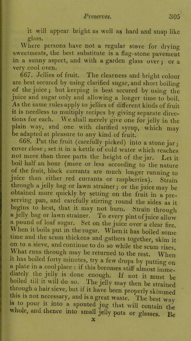 it will appear bright as well as hard and snap like glass. Where persons have not a regular stove for drying •sweetmeats, the best substitute is a flag-stone pavement in a sunny aspect, and with a garden glass over j or a very cool oven. 0C7. Jellies of fruit. The clearness and bright colour are best secured by using clarified sugar, and short boiling of the juice; but keeping is best secured by using the juice and sugar only and allowing a longer time to boil. As the same rules apply to jellies of different kinds of fruit it is needless to multiply recipes by giving separate direc- tions for each. We shall merely give one for jelly in the plain way, and one with clarified syrup, which may be adapted at pleasure to any kind of fruit. CG8. Put the fruit (carefully picked) into a stone jar; cover close ; set it in a kettle of cold water which reaches not more than three parts the height of the jar. Let it boil half an hour (more or less according to the nature of the fruit, black currants are much longer running to juice than either red currants or raspberries). Strain through a jelly bag or lawn strainer; or the juice may be obtained more quickly by setting on the fruit in a pre- serving pan, and carefully stirring round the sides as it begins to heat, that it may not burn. Strain through a jelly bag or lawn strainer. To every pint of juice allow a pound of loaf sugar. Set on the juice over a clear fire. When it boils put in the sugar. When it has boiled some time and the scum thickens and gathers together, skim it on to a sieve, and continue to do so while the scum rises. What runs through may be returned to the rest. When it has boiled forty minutes, try a few drops by putting on n plate in a cool place : if this becomes stiff almost imme- diately the jelly is done enough. If not it must be boiled till it will do so. The jelly may then be strained through a hair sieve, but if it have been properly skimmed this is not necessary, and is a great waste. The best way is to pour it into a spouted jug that will contain the whole, and thence into small jelly pots or glasses. Be x