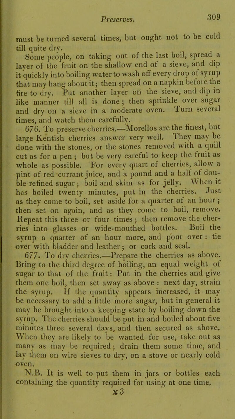 must be turned several times, but ought not to be cold till quite dry. Some people, on taking out of the last boil, spread a layer of the fruit on the shallow end of a sieve, and dip it quickly into boiling water to wash oft every drop of syrup that may hang about it; then spread on a napkin before the fire to dry. Put another layer on the sieve, and dip in like manner till all is done ; then sprinkle over sugar and dry on a sieve in a moderate oven. 1 urn several times, and watch them carefully. 676. To preserve cherries.—Morellos are the finest, but large Kentish cherries answer very well, 'ihey may be done with the stones, or the stones removed with a quill cut as for a pen ; but be very careful to keep the fruit as whole as possible. For every quart of cherries, allow a pint of red currant juice, and a pound and a half of dou- ble refined sugar; boil and skim as for jelly. When it has boiled twenty minutes, put in the cherries. Just as they come to boil, set aside for a cjuarter of an hour ; then set on again, and as they come to boil, remove. Repeat this three or four times j then remove the cher- ries into glasses or wide-mouthed bottles. Boil the syrup a quarter of an hour more, and pour over : tie over with bladder and leather; or cork and seal. 6/7. To dry cherries.—Prepare the cherries as above. Bring to the third degree of boiling, an equal weight of sugar to that of the fruit: Put in the cherries and give them one boil, then set away as above : next day, strain the syrup. If the quantity appears increased, it may be necessary to add a little more sugar, but in general it may be brought into a keeping state by boiling down the syrup. The cherries should be put in and boiled about five minutes three several days, and then secured as above. When they are likely to be wanted for use, take out as many as may be required; drain them some time, and lay them on wire sieves to dry, on a stove or nearly cold oven. N.B. It is well to put them in jars or bottles each containing the quantity required for using at one time. x3