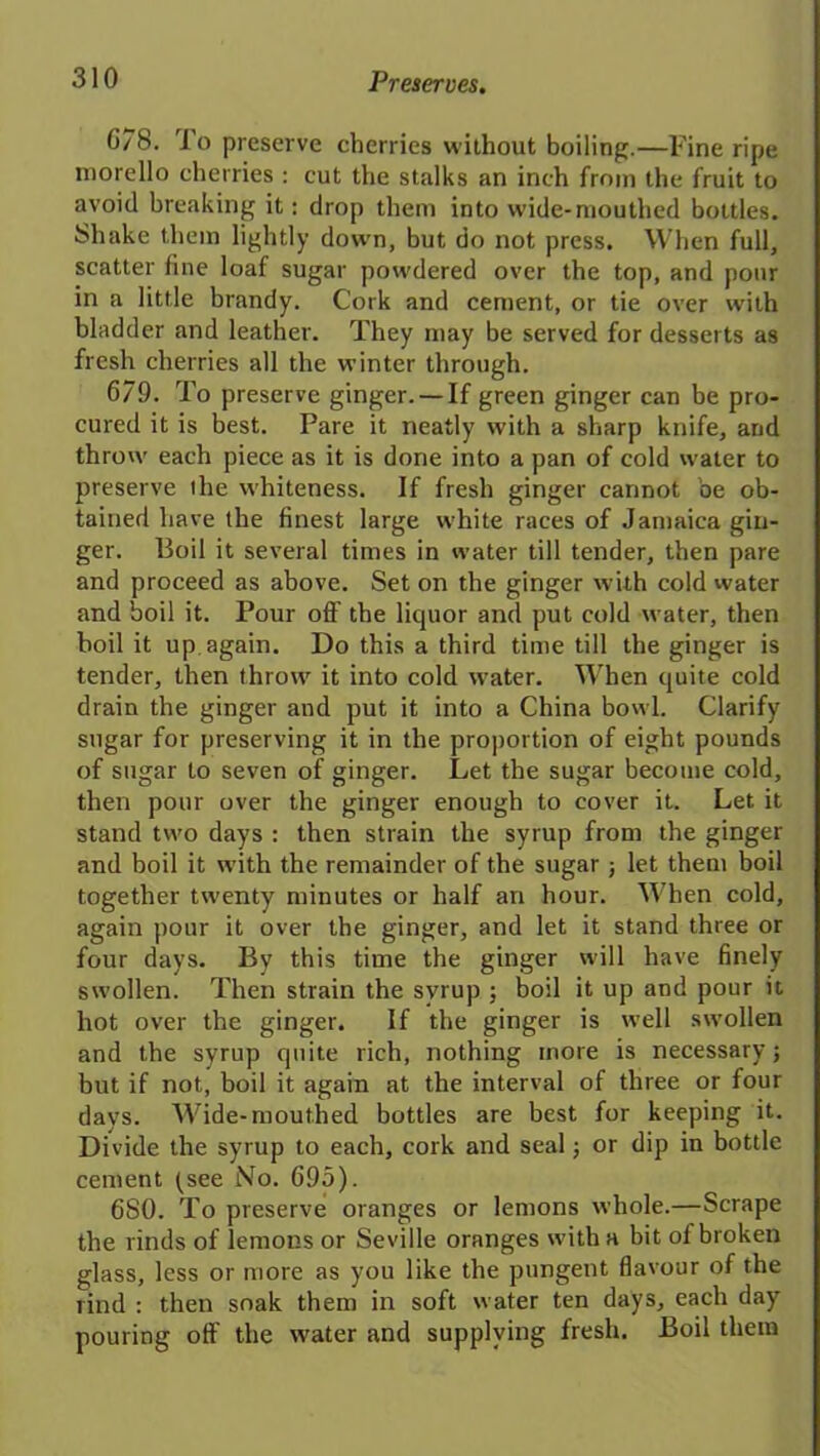 G78. To preserve cherries without boiling.—Fine ripe morello cherries : cut the stalks an inch from the fruit to avoid breaking it: drop them into wide-mouthed bottles. Shake them lightly down, but do not press. When full, scatter fine loaf sugar powdered over the top, and pour in a little brandy. Cork and cement, or tie over with bladder and leather. They may be served for desserts as fresh cherries all the winter through. 679. To preserve ginger. —If green ginger can be pro- cured it is best. Pare it neatly with a sharp knife, and throw each piece as it is done into a pan of cold water to preserve lhe whiteness. If fresh ginger cannot be ob- tained have the finest large white races of Jamaica gin- ger. Boil it several times in water till tender, then pare and proceed as above. Set on the ginger with cold water and boil it. Pour off the liquor and put cold water, then boil it up, again. Do this a third time till the ginger is tender, then throw it into cold water. When quite cold drain the ginger and put it into a China bowl. Clarify sugar for preserving it in the proportion of eight pounds of sugar to seven of ginger. Let the sugar become cold, then pour over the ginger enough to cover it. Let it stand two days : then strain the syrup from the ginger and boil it with the remainder of the sugar ; let them boil together twenty minutes or half an hour. When cold, again pour it over the ginger, and let it stand three or four days. By this time the ginger will have finely swollen. Then strain the syrup ; boil it up and pour it hot over the ginger. If the ginger is well swollen and the syrup quite rich, nothing more is necessary; but if not, boil it again at the interval of three or four days. Wide-mouthed bottles are best for keeping it. Divide the syrup to each, cork and seal; or dip in bottle cement (see No. 695). 680. To preserve oranges or lemons whole.—Scrape the rinds of lemons or Seville oranges with a bit ol broken glass, less or more as you like the pungent flavour of the rind : then soak them in soft water ten days, each day pouring off the water and supplying fresh. Boil them