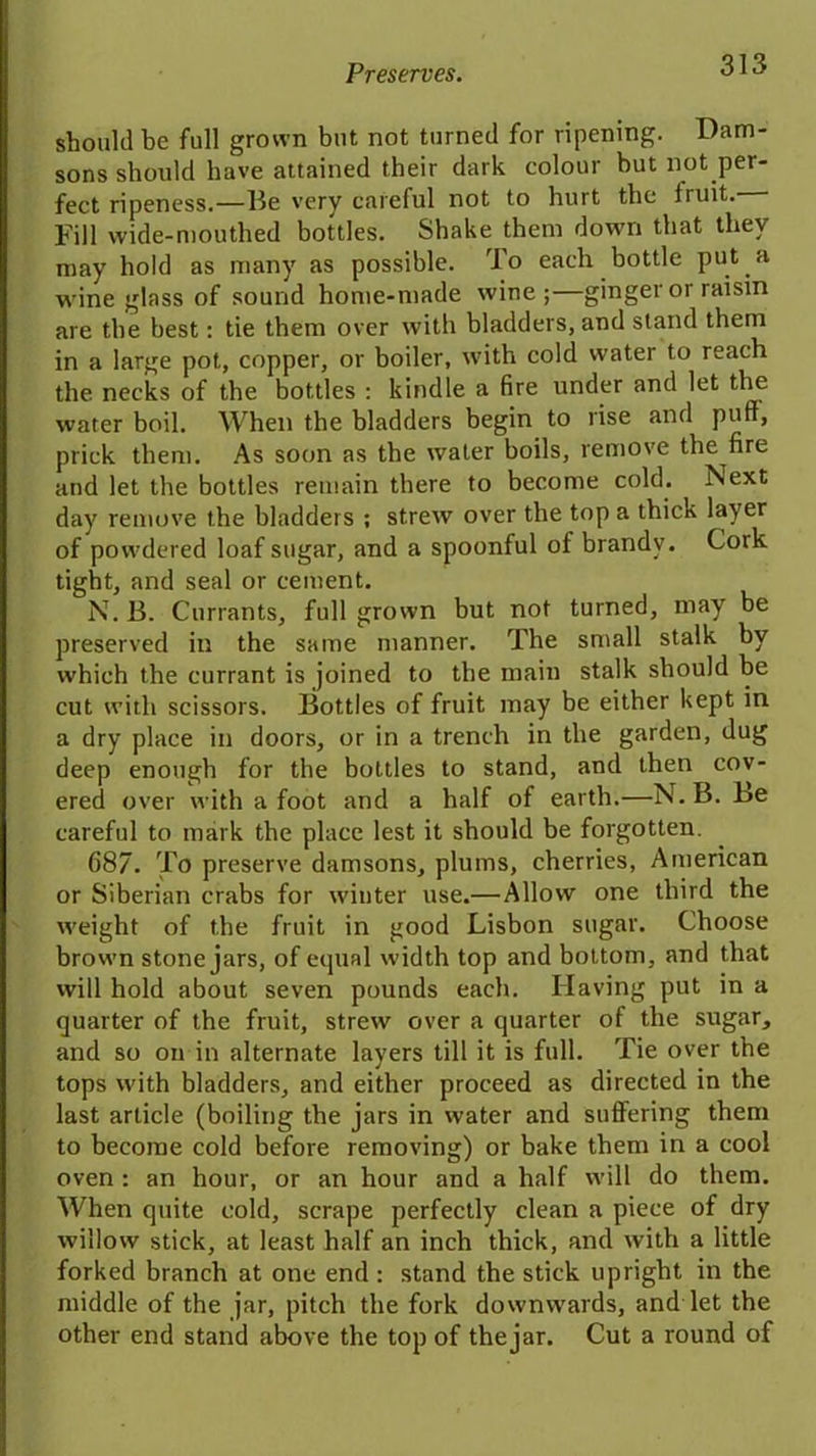 should be full grown but not turned for ripening. Dam- sons should have attained their dark colour but not per- fect ripeness.—Be very careful not to hurt the fruit. Fill wide-mouthed bottles. Shake them down that they may hold as many as possible. To each bottle put a wineglass of sound home-made wine;—ginger or raisin are the best: tie them over with bladders, and stand them in a large pot, copper, or boiler, with cold water to reach the necks of the bottles : kindle a fire under and let the water boil. When the bladders begin to rise and puff, prick them. As soon as the water boils, remove the^fire and let the bottles remain there to become cold. Next day remove the bladders ; strew over the top a thick layer of powdered loaf sugar, and a spoonful of brandy. Cork tight, and seal or cement. N. B. Currants, full grown but not turned, may be preserved in the same manner. The small stalk by which the currant is joined to the main stalk should be cut with scissors. Bottles of fruit may be either kept in a dry place in doors, or in a trench in the garden, dug deep enough for the bottles to stand, and then cov- ered over with afoot and a half of earth.—N. B. Be careful to mark the place lest it should be forgotten. 687. To preserve damsons, plums, cherries, American or Siberian crabs for winter use.—Allow one third the weight of the fruit in good Lisbon sugar. Choose brown stone jars, of equal width top and bottom, and that will hold about seven pounds each. Having put in a quarter of the fruit, strew over a quarter of the sugar, and so on in alternate layers till it is full. Tie over the tops with bladders, and either proceed as directed in the last article (boiling the jars in water and suffering them to become cold before removing) or bake them in a cool oven : an hour, or an hour and a half will do them. When quite cold, scrape perfectly clean a piece of dry willow stick, at least half an inch thick, and with a little forked branch at one end : stand the stick upright in the middle of the jar, pitch the fork downwards, and let the other end stand above the top of the jar. Cut a round of