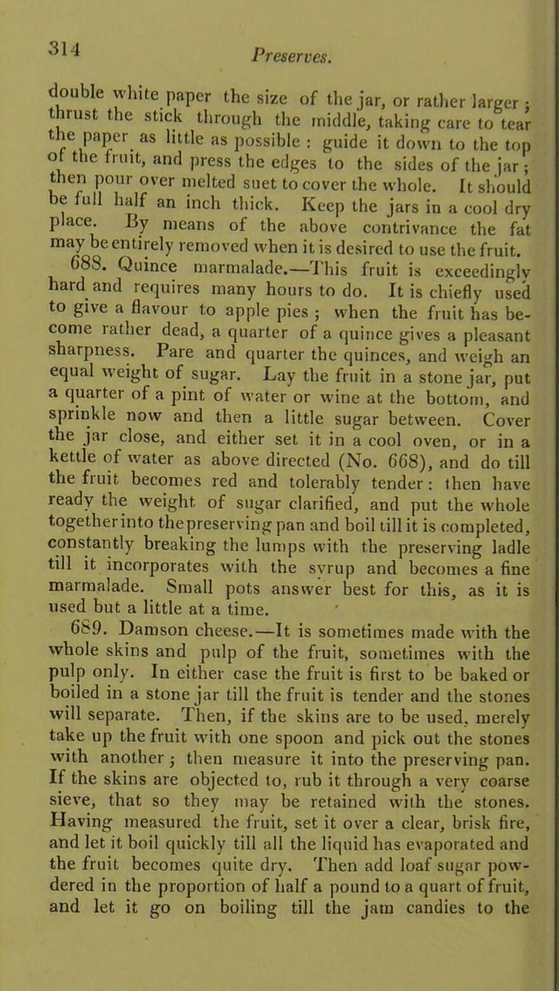 tloiiDle white paper the size of the jar, or rather larger : thrust the stick through the middle, taking care to tear the paper as little as possible : guide it down to the top ot the fruit, and press the edges to the sides of the jar; then pour over melted suet to cover the whole. It should be lull half an inch thick. Keep the jars in a cool dry place. By means of the above contrivance the fat may be entirely removed when it is desired to use the fruit. fi83. Quince marmalade.—This fruit is exceedingly hard and requires many hours to do. It is chiefly used to give a flavour to apple pies ; when the fruit has be- come lather dead, a quarter of a quince gives a pleasant sharpness. Pare and quarter the quinces, and weigh an equal weight of sugar. Lay the fruit in a stone jar, put a quarter of a pint of water or wine at the bottom, and sprinkle now and then a little sugar between. Cover the jar close, and either set it in a cool oven, or in a kettle of water as above directed (No. 668), and do till the fruit becomes red and tolerably tender: then have ready the weight of sugar clarified, and put the whole together into the preserving pan and boil till it is completed, constantly breaking the lumps with the preserving ladle till it incorporates with the svrup and becomes a fine marmalade. Small pots answer best for this, as it is used but a little at a time. 689. Damson cheese.—It is sometimes made with the whole skins and pulp of the fruit, sometimes with the pulp only. In either case the fruit is first to be baked or boiled in a stone jar till the fruit is tender and the stones will separate. Then, if the skins are to be used, merely take up the fruit with one spoon and pick out the stones with another then measure it into the preserving pan. If the skins are objected to, rub it through a very coarse sieve, that so they may be retained with the stones. Having measured the fruit, set it over a clear, brisk fire, and let it boil quickly till all the liquid has evaporated and the fruit becomes quite dry. Then add loaf sugar pow- dered in the proportion of half a pound to a quart of fruit, and let it go on boiling till the jam candies to the