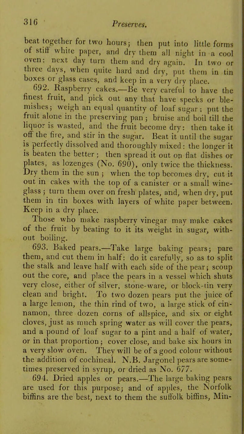31G beat together for two hours; then put into little forms of stifl white paper, and dry them all night in a cool oven: next day turn them and dry again. In two or thiee days, when quite hard and dry, put them in tin boxes or glass cases, and keep in a very dry place. G92. Raspberry cakes.—lie very careful to have the finest fruit, and pick out any that have specks or ble- mishes ; weigh an equal quantity of loaf sugar; put the fruit alone in the preserving pan; bruise and boil till the liquor is rvasted, and the fruit become dry: then take it oft the fire, and stir in the sugar, lieat it until the sugar is perfectly dissolved and thoroughly mixed: the longer it is beaten the better ; then spread it out op fiat dishes or plates, as lozenges (No. 690), only twice the thickness. Dry them in the sun ; when the top becomes dry, cut it out in cakes with the lop of a canister or a small wine- glass ; turn them over on fresh plates, and, when dry, put them in tin boxes with layers of white paper between. Keep in a dry place. Those who make raspberry vinegar may make cakes of the fruit by beating to it its weight in sugar, with- out boiling. 693. Baked pears.—Take large baking pears; pare them, and cut them in half: do it carefu'ly, so as to split the stalk and leave half with each side of the pear; scoup out the core, and place the pears in a vessel which shuts very close, either of silver, stone-ware, or block-tin very clean and bright. To two dozen pears put the juice of a large lemon, the thin rind of two, a large stick of cin- namon, three dozen corns of allspice, and six or eight cloves, just as much spring water as will cover the pears, and a pound of loaf sugar to a pint and a half of water, or in that proportion; cover close, and bake six hours in a very slow oven. They will be of a good colour without the addition of cochineal. N.B. Jargonel pears are some- times preserved in syrup, or dried as No. 677. 694. Dried apples or pears.—The large baking pears are used for this purpose; and of apples, the Norfolk biffins are the best, next to them the suft'olk biffins, Min-