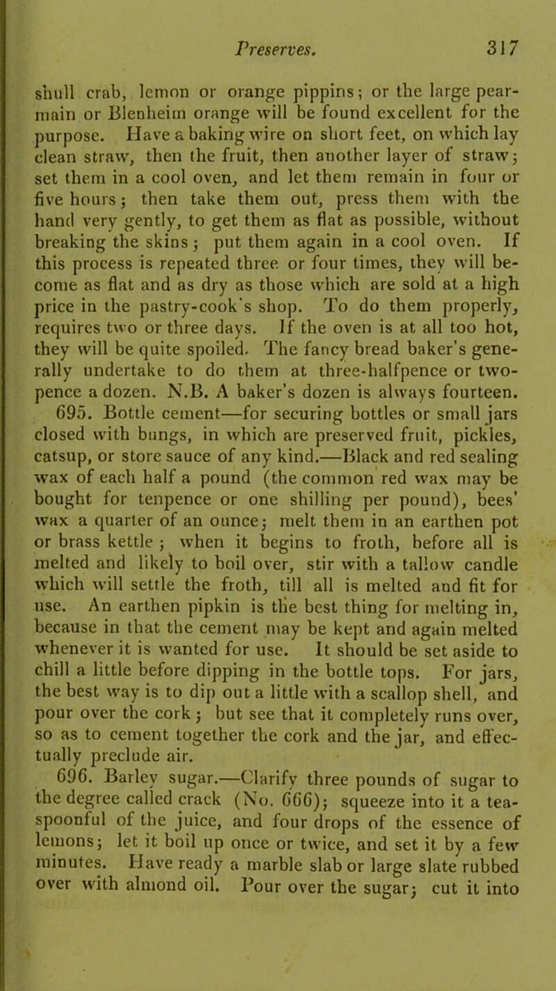 snull crab, lemon or orange pippins; or the large pear- main or Blenheim orange will be found excellent for the purpose. Have a baking wire on short feet, on which lay dean straw, then the fruit, then another layer of straw; set them in a cool oven, and let them remain in four or five hours; then take them out, press them with the hand very gently, to get them as flat as possible, without breaking the skins; put them again in a cool oven. If this process is repeated three or four times, they will be- come as flat and as dry as those which are sold at a high price in the pastry-cook's shop. To do them properly, requires two or three days. If the oven is at all too hot, they will be quite spoiled. The fancy bread baker’s gene- rally undertake to do them at three-halfpence or two- pence a dozen. N.B. A baker's dozen is always fourteen. 695. Bottle cement—for securing bottles or small jars closed with bungs, in which are preserved fruit, pickles, catsup, or store sauce of any kind.—Black and red sealing wax of each half a pound (the common red wax may be bought for tenpence or one shilling per pound), bees’ wax a quarter of an ounce; melt them in an earthen pot or brass kettle ; when it begins to froth, before all is melted and likely to boil over, stir with a tallow candle which will settle the froth, till all is melted and fit for use. An earthen pipkin is tile best thing for melting in, because in that the cement may be kept and again melted whenever it is wanted for use. It should be set aside to chill a little before dipping in the bottle tops. For jars, the best way is to dip out a little with a scallop shell, and pour over the cork ; but see that it completely runs over, so as to cement together the cork and the jar, and effec- tually preclude air. 696. Barley sugar.—Clarify three pounds of sugar to the degree called crack (No. 666); squeeze into it a tea- spoonful of the juice, and four drops of the essence of lemons; let it boil up once or twice, and set it by a few minutes. Have ready a marble slab or large slate rubbed over with almond oil. Pour over the sugar; cut it into