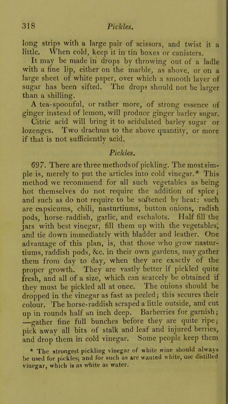 long strips with a large pair of scissors, and twist it a little. When cold, keep it in tin boxes or canisters. It may be made in drops by throwing out of a ladle with a fine lip, either on the marble, as above, or on a large sheet of while paper, over which a smooth layer of sugar has been sifted. The drops should not be larger than a shilling. A tea-spoonful, or rather more, of strong essence of ginger instead of lemon, will produce ginger barley sugar. Citric acid will bring it to acidulated barley sugar or lozenges. Two drachms to the above quantity, or more if that is not sufficiently acid. Pickles. 697. There are three methods of pickling. The most sim- ple is, merely to put the articles into cold vinegar.* This method we recommend for all such vegetables as being hot themselves do not require the addition of spice; and such as do not require to be softened by heat: such are capsicums, chili, nasturtiums, button onions, radish pods, horse-raddish, garlic, and eschalots. Half fill the jars with best vinegar, fill them up with the vegetables, and tie down immediately with bladder and leather. One advantage of this plan, is, that those who grow nastur- tiums, raddish pods. See. in their own gardens, may gather them from day to day, when they are exactly of the proper growth. They are vastly better if pickled quite fresh, and all of a size, which can scarcely be obtained if they must be pickled all at once. The onions should be dropped in the vinegar as fast as peeled; this secures their colour. The horse-raddish scraped a little outside, and cut up in rounds half an inch deep. Barberries for garnish; —gather fine full bunches before they are quite ripe; pick away all bits of stalk and leaf and injured berries, and drop them in cold vinegar. Some people keep them * The strongest pickling vinegar of white wine should always be used for pickles; and for such as are wanted white, use distilled vinegar, which is as white as water.