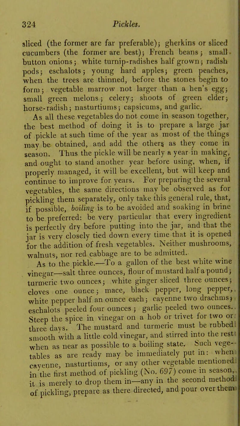 sliced (the former are far preferable); gherkins or sliced cucumbers (the former are best); French beans; small- button onions; white turnip-radishes half grown; radish pods; eschalots; young hard apples; green peaches, when the trees are thinned, before the stones begin to form; vegetable marrow not larger than a hen’s egg; small green melons; celery; shoots of green elder; horse-radish; nasturtiums; capsicums, and garlic. As all these vegetables do not come in season together, the best method of doing it is to prepare a large jar of pickle at such time of the year as most of the things may be obtained, and add the others as they come in season. Thus the pickle will be nearly a year in making, and ought to stand another year before using, when, if properly managed, it will be excellent, but will keep and continue to improve for years. For preparing the several vegetables, the same directions may be observed as for pickling them separately, only take this general rule, that, if possible, boiling is to be avoided and soaking in brine to be.preferred: be very particular that every ingredient is perfectly dry before putting into the jar, and that the iar is very closely tied down every time that it is opened for the addition of fresh vegetables. Neither mushrooms, walnuts, nor red cabbage are to be admitted. As to the pickle.—To a gallon of the best white wine vinegar—salt three ounces, Hour of mustard half a pound; turmeric two ounces; white ginger sliced three ounces; cloves one ounce; mace, black pepper, long pepper, white pepper half an ounce each; cayenne two drachms, eschalots peeled four ounces ; garlic peeled two ounces. Steep the spice in vinegar on a hob or trivet for two or three days. The mustard and turmeric must be rubbed, smooth with a little cold vinegar, and stirred into the rest: when as near as possible to a boiling state. Such vege- tables as are ready may be immediately put in: when cayenne, nasturtiums, or any other vegetable mentioned in the first method of pickling (No. 697) come in season,, it is merely to drop them in—any in the second method of pickling, prepare as there directed, and pour over them