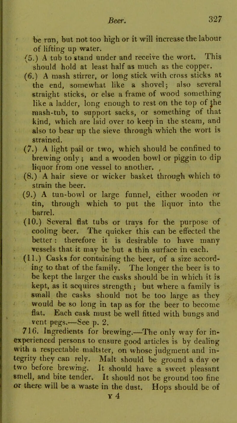 be run, but not too high or it will increase the labour of lifting up water. (5.) A tub to stand under and receive the wort. This should hold at least half as much as the copper. (6.) A mash stirrer, or long stick with cross sticks at the end, somewhat like a shovel; also several straight sticks, or else a frame of wood something like a ladder, long enough to rest on the top of the mash-tub, to support sacks, or something of that kind, which are laid over to keep in the steam, and also to bear up the sieve through which the wort is strained. (7.) A light pail or two, which should be confined to brewing only; and a wooden bowl or piggin to dip liquor from one vessel to another. , (8.) A hair sieve or wicker basket through which to strain the beer. (9.) A tun-bowl or large funnel, either wooden nr tin, through which to put the liquor into the barrel. (10.) Several flat tubs or travs for the purpose of cooling beer. The quicker this can be effected the better: therefore it is desirable to have many vessels that it may be but a thin surface in each. (11.) Casks for containing the beer, of a size accord- ing to that of the family. The longer the beer is to be kept the larger the casks should be in which it is kept, as it acquires strength; but where a family is small the casks should not be too large as they would be so long in tap as for the beer to become flat. Each cask must be well fitted with bungs and vent pegs.—See p. 2. 716. Ingredients for brewing.—The only way for in- experienced persons to ensure good articles is by dealing with a respectable maltster, on whose judgment and in- tegrity they can rely. Malt should be ground a day or two before brewing. It should have a sweet pleasant 6mell, and bite tender. It should not be ground too fine or there will be a waste in the dust. Hops should be of Y 4