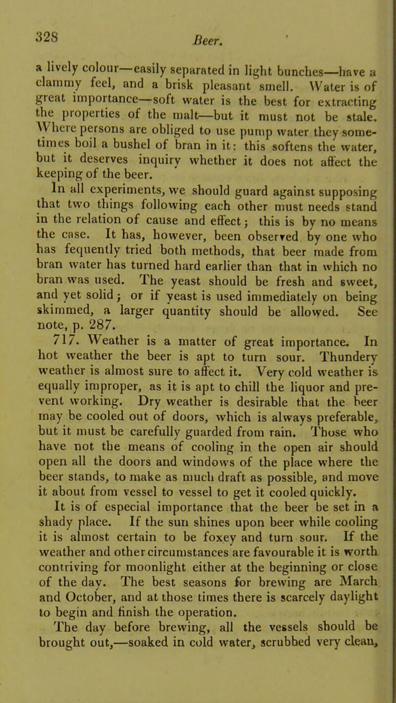 Iieer. a lively colour easily separated in light bunches—have a clammy feel, and a brisk pleasant smell. Water is of great importance—soft water is the best for extracting the properties of the malt—but it must not be stale. Where persons are obliged to use pump water they some- times boil a bushel of bran in it: this softens the water, but it deserves inquiry whether it does not affect the keeping of the beer. In all experiments, we should guard against supposing that two things following each other must needs stand in the relation of cause and effect; this is by no means the case. It has, however, been observed by one who has fequently tried both methods, that beer made from bran water has turned hard earlier than that in which no bran was used. The yeast should be fresh and sweet, and yet solid j or if yeast is used immediately on being skimmed, a larger quantity should be allowed. See note, p. 287. 717. Weather is a matter of great importance. In hot weather the beer is apt to turn sour. Thundery weather is almost sure to affect it. Very cold weather is equally improper, as it is apt to chill the liquor and pre- vent working. Dry weather is desirable that the beer may be cooled out of doors, which is always preferable, but it must be carefully guarded from rain. Those who have not the means of cooling in the open air should open all the doors and windows of the place where the beer stands, to make as much draft as possible, and move it about from vessel to vessel to get it cooled quickly. It is of especial importance that the beer be set in a shady place. If the sun shines upon beer while cooling it is almost certain to be foxey and turn sour. If the weather and other circumstances are favourable it is worth contriving for moonlight either at the beginning or close of the day. The best seasons for brewing are March and October, and at those times there is scarcely daylight to begin and finish the operation. The day before brewing, all the vessels should be brought out,—soaked in cold water, scrubbed very clean.