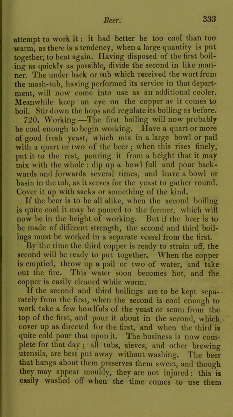 attempt to work it: it had better be too cool than too warm, as there is a tendency, when a large quantity is put together, to heat, again. Having disposed of the first boil- ing as quickly as possible, divide the second in like man- ner. The under back or tub which received the wort from the mash-tub, having performed its service in that depart- ment, will now come into use as an additional cooler. Meanwhile keep an eye on the copper as it comes to boil. Stir down the hops and regulate its boiling as before. 720. Working—The first boiling will now probably be cool enough to begin working. Have a quart or more of good fresh yeast, which mix in a large bowl or pail with a quart or two of the beer ; when this rises finely, put it to the rest, pouring it from a height that it may mix with the whole: dip up a bowl full and pour back- wards and forwards several times, and leave a bowl or basin in the tub, as it serves for the yeast to gather round. Cover it up with sacks or something of the kind. If the beer is to be all alike, when the second boiling is quite cool it may be poured to the former, which will now be in the height of working. But if the beer is to be made of different strength, the second and third boil- ings must be worked in a separate vessel from the first. By the time the third copper is ready to strain off, the second will be ready to put together. When the copper is emptied, throw up a pail or two of water, and take out the fire. This water soon becomes hot, and the copper is easily cleaned while warm. If the second and third boilings are to be kept sepa- rately from the first, when the second is cool enough to work take a few bowlfuls of the yeast or scum from the top of the first, and pour it about in the second, which cover up as directed for the first, and when the third is quite cold pour that upon it. The business is now com- plete for that day ; all tubs, sieves, and other brewing utensils, are best put away without washing. The beer that hangs about them preserves them sweet, and though they may appear mouldy, they are not injured: this is easily washed off when the time comes to use them