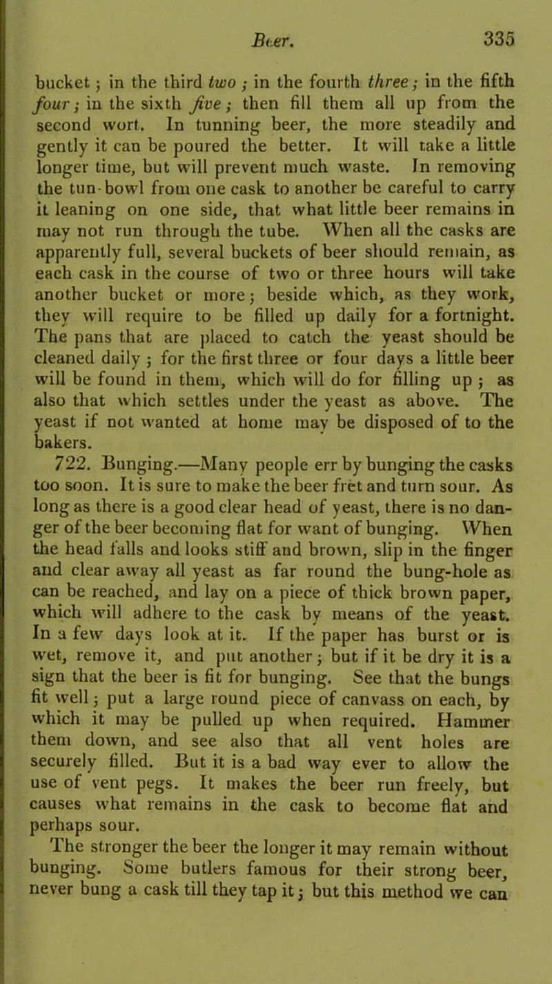 bucket; in the third two ; in the fourth three; in the fifth four; in the sixth Jive; then fill them all up from the second wort. In tunning beer, the more steadily and gently it can be poured the better. It will take a little longer time, but will prevent much waste. In removing the tun-bowl from one cask to another be careful to carry it leaning on one side, that what little beer remains in may not run through the tube. When all the casks are apparently full, several buckets of beer should remain, as each cask in the course of two or three hours will take another bucket or morej beside which, as they work, they will require to be filled up daily for a fortnight. The pans that are placed to catch the yeast should be cleaned daily ; for the first three or four days a little beer will be found in them, which will do for filling up ; as also that which settles under the yeast as above. The yeast if not wanted at home may be disposed of to the bakers. 722. Bunging.—Many people err by bunging the casks too soon. It is sure to make the beer fret and turn sour. As long as there is a good clear head of yeast, there is no dan- ger of the beer becoming flat for want of bunging. When the head falls and looks stiff and brown, slip in the finger and clear away all yeast as far round the bung-hole as can be reached, and lay on a piece of thick brown paper, which will adhere to the cask by means of the yeast. In a few days look at it. If the paper has burst or is wet, remove it, and put another; but if it be dry it is a sign that the beer is fit for bunging. See that the bungs fit well; put a large round piece of canvass on each, by which it may be pulled up when required. Hammer them down, and see also that all vent holes are securely filled. But it is a bad way ever to allow the use of vent pegs. It makes the beer run freely, but causes what remains in the cask to become flat and perhaps sour. The stronger the beer the longer it may remain without bunging. Some butlers famous for their strong beer, never bung a cask till they tap it; but this method we can