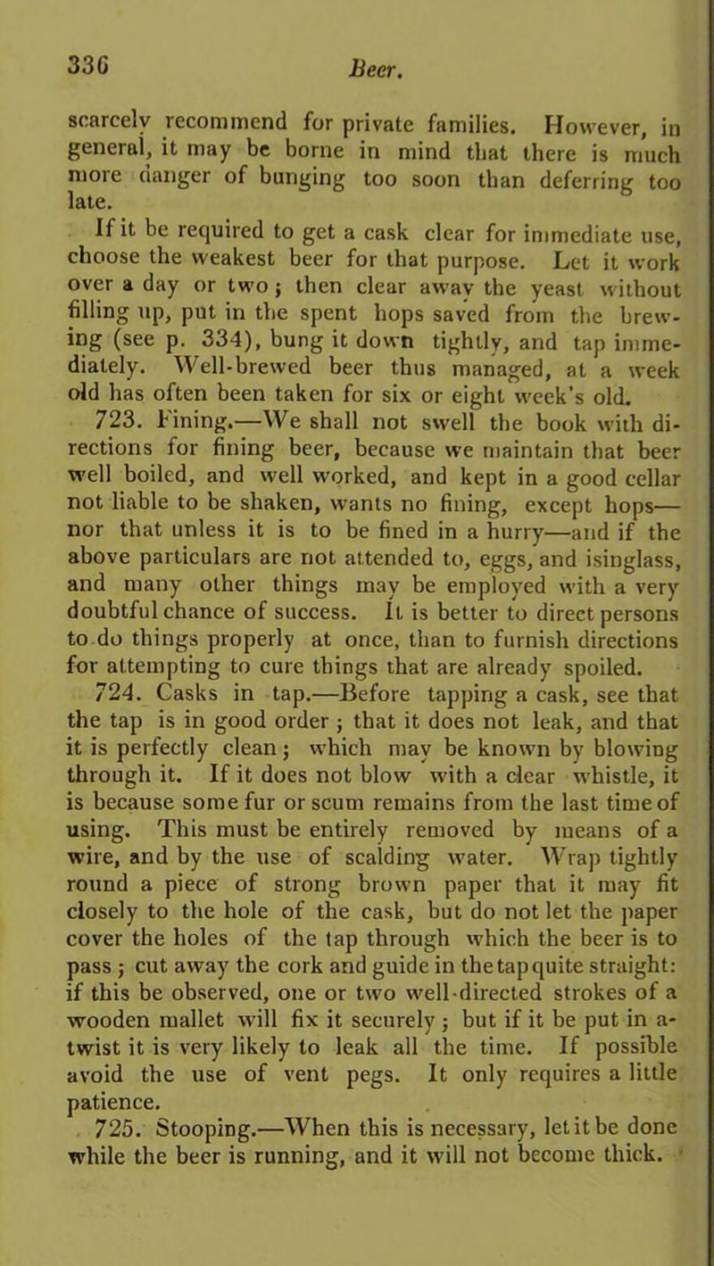 scarcely recommend for private families. However, in general, it may be borne in mind that there is much more danger of bunging too soon than deferring too late. If it be required to get a cask clear for immediate use, choose the weakest beer for that purpose. Let it work over a day or two; then clear away the yeast without filling up, put in the spent hops saved from the brew- ing (see p. 334), bung it down tightly, and tap imme- diately. Well-brewed beer thus managed, at a week old has often been taken for six or eight week’s old. 723. Fining.—We shall not swell the book with di- rections for fining beer, because we maintain that beer well boiled, and well worked, and kept in a good cellar not liable to be shaken, wants no fining, except hops— nor that unless it is to be fined in a hurry—and if the above particulars are not attended to, eggs, and isinglass, and many other things may be employed with a very doubtful chance of success. It is better to direct persons to do things properly at once, than to furnish directions for attempting to cure things that are already spoiled. 724. Casks in tap.—Before tapping a cask, see that the tap is in good order ; that it does not leak, and that it is perfectly clean; which may be known by blowing through it. If it does not blow with a clear whistle, it is because some fur or scum remains from the last time of using. This must be entirely removed by means of a wire, and by the use of scalding water. Wrap tightly round a piece of strong brown paper that it may fit closely to the hole of the cask, but do not let the paper cover the holes of the tap through which the beer is to pass ; cut away the cork and guide in the tap quite straight: if this be observed, one or two well-directed strokes of a wooden mallet will fix it securely ; but if it be put in a- twist it is very likely to leak all the time. If possible avoid the use of vent pegs. It only requires a little patience. 725. Stooping.—When this is necessary, let it be done while the beer is running, and it will not become thick.