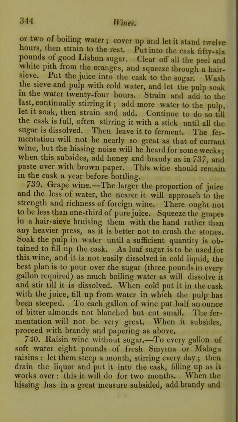 or two of boiling water; cover up and let it stand twelve hours, then strain to the rest. Put into the cask fifty-six pounds of good Lisbon sugar. Clear off all the peel and white pith from the oranges, and squeeze through a hair- sieve. Put the juice into the cask to the sugar. Wash the sieve and pulp with cold water, and let the pulp soak in the water twenty-four hours. Strain and add to the last, continually stirring it; add more water to the pulp, let it soak, then strain and add. Continue to do so till the cask is full, often stirring it with a stick until all the sugar is dissolved. Then leave it to ferment. The fer- mentation will not be nearly so great as that of currant wine, but the hissing noise will be heard for some weeks; when this subsides, add honey and brandy as in 737, and paste over with brown paper. 1 his wine should remain in the cask a year before bottling. 739. Grape wine.—The larger the proportion of juice and the less of water, the nearer it will approach to the strength and richness of foreign wine. There ought not to be less than one-third of pure juice. Squeeze the grapes in a hair-sieve bruising them with the hand rather than any heavier press, as it is better not to crush the stones. Soak the pulp in water until a sufficient quantity is ob- tained to fill up the cask. As loaf sugar is to be used for this wine, and it is not easily dissolved in cold liquid, the best plan is to pour over the sugar (three pounds in every gallon required) as much boiling water as will dissolve it and stir till it is dissolved. When cold put it in the cask with the juice, fill up from water in which the pulp has been steeped. To each gallon of wine put half an ounce of bitter almonds not blanched but cut small. The fer- mentation will not be very great. When it subsides, proceed with brandy and papering as above. 740. Raisin wine without sugar.—To every gallon of soft water eight pounds of fresh Smyrna or Malaga raisins : let them steep a month, stirring every day; then drain the liquor and put it into the cask, filling up as it works over : this it will do for two months. When the hissing has in a great measure subsided, add brandy and